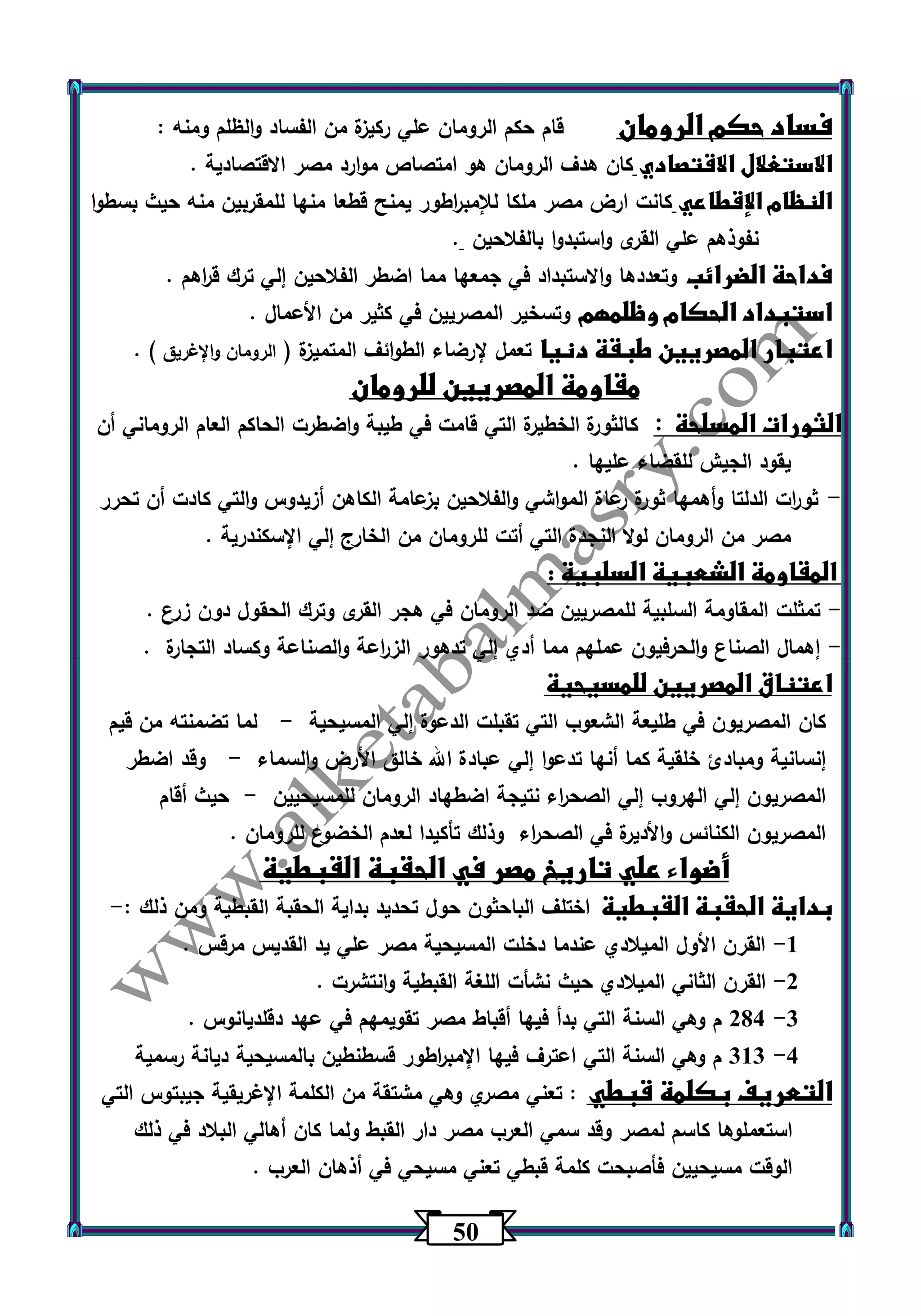 53 
فساد حكم الرومان قام حكم الرومان علي ركيزة من الفساد والظلم ومنه : 
الاستغلال الاقتصادي كان هدف الرومان هو امتصاص موارد مصر الاقتصادية . 
النظام الإقطاعي كانت ارض مصر ملكا للإمب ا رطور يمنح قطعا منها للمقربين منه حيث بسطوا 
نفوذهم علي القرى واستبدوا بالفلاحين . 
فداحة الضرائب وتعددها والاستبداد في جمعها مما اضطر الفلاحين إلي ترك ق ا رهم . 
استبداد الحكام وظلمهم وتسخير المصريين في كثير من الأعمال . 
اعتبار المصريين طبقة دنيا تعمل لإرضاء الطوائف المتميزة ) الرومان والإغريق ( . 
مقاومة المصريين للرومان 
الثورات المسلحة : كالثورة الخطيرة التي قامت في طيبة واضطرت الحاكم العام الروماني أن 
يقود الجيش للقضاء عليها . 
ثو ا رت الدلتا وأهمها ثورة رعاة المواشي والفلاحين بزعامة الكاهن أزيدوس والتي كادت أن تحرر - 
مصر من الرومان لولا النجدة التي أتت للرومان من الخارج إلي الإسكندرية . 
المقاومة الشعبية السلبية : 
تمثلت المقاومة السلبية للمصريين ضد الرومان في هجر القرى وترك الحقول دون زرع . - 
إهمال الصناع والحرفيون عملهم مما أدي إلي تدهور الز ا رعة والصناعة وكساد التجارة . - 
اعتناق المصريين للمسيحية 
كان المصريون في طليعة الشعوب التي تقبلت الدعوة إلي المسيحية لما تضمنته من قيم - 
إنسانية ومبادئ خلقية كما أنها تدعوا إلي عبادة الله خالق الأرض والسماء وقد اضطر - 
المصريون إلي الهروب إلي الصح ا رء نتيجة اضطهاد الرومان للمسيحيين حيث أقام - 
المصريون الكنائس والأديرة في الصح ا رء وذلك تأكيدا لعدم الخضوع للرومان . 
أضواء علي تاريخ مصر في الحقبة القبطية 
بداية الحقبة القبطية اختلف الباحثون حول تحديد بداية الحقبة القبطية ومن ذلك :- 
-1 القرن الأول الميلادي عندما دخلت المسيحية مصر علي يد القديس مرقس . 
-2 القرن الثاني الميلادي حيث نشأت اللغة القبطية وانتشرت . 
-3 204 م وهي السنة التي بدأ فيها أقباط مصر تقويمهم في عهد دقلديانوس . 
-4 313 م وهي السنة التي اعترف فيها الإمب ا رطور قسطنطين بالمسيحية ديانة رسمية 
التعريف بكلمة قبطي : تعني مصري وهي مشتقة من الكلمة الإغريقية جيبتوس التي 
استعملوها كاسم لمصر وقد سمي العرب مصر دار القبط ولما كان أهالي البلاد في ذلك 
الوقت مسيحيين فأصبحت كلمة قبطي تعني مسيحي في أذهان العرب . 
 