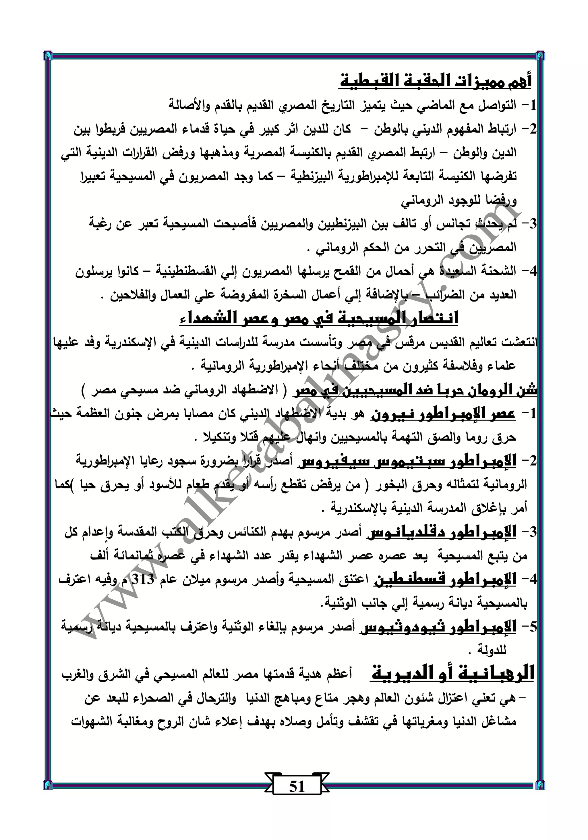 51 
أهم مميزات الحقبة القبطية 
-1 التواصل مع الماضي حيث يتميز التاريخ المصري القديم بالقدم والأصالة 
-2 ارتباط المفهوم الديني بالوطن كان للدين اثر كبير في حياة قدماء المصريين فربطوا بين - 
الدين والوطن ارتبط المصري القديم بالكنيسة المصرية ومذهبها ورفض الق ا ر ا رت الدينية التي – 
تفرضها الكنيسة التابعة للإمب ا رطورية البيزنطية كما وجد المصريون في المسيحية تعبي ا ر – 
ورفضا للوجود الروماني 
-3 لم يحدث تجانس أو تالف بين البيزنطيين والمصريين فأصبحت المسيحية تعبر عن رغبة 
المصريين في التحرر من الحكم الروماني . 
-4 الشحنة السعيدة هي أحمال من القمح يرسلها المصريون إلي القسطنطينية كانوا يرسلون – 
العديد من الض ا رئب بالإضافة إلي أعمال السخرة المفروضة علي العمال والفلاحين . – 
انتصار المسيحية في مصر وعصر الشهداء 
انتعشت تعاليم القديس مرقس في مصر وتأسست مدرسة للد ا رسات الدينية في الإسكندرية وفد عليها 
علماء وفلاسفة كثيرون من مختلف أنحاء الإمب ا رطورية الرومانية . 
شن الرومان حربا ضد المسيحيين في مصر ) الاضطهاد الروماني ضد مسيحي مصر ( 
-1 عصر الإمبراطور نيرون هو بدية الاضطهاد الديني كان مصابا بمرض جنون العظمة حيث 
حرق روما والصق التهمة بالمسيحيين وانهال عليهم قتلا وتنكيلا . 
-2 الإمبراطور سبتيموس سيفيروس أصدر ق ا ر ا ر بضرورة سجود عرايا الإمب ا رطورية 
الرومانية لتمثاله وحرق البخور ) من يرفض تقطع أ رسه أو يقدم طعام للأسود أو يحرق حيا (كما 
أمر بإغلاق المدرسة الدينية بالإسكندرية . 
-3 الإمبراطور دقلديانوس أصدر مرسوم بهدم الكنائس وحرق الكتب المقدسة واعدام كل 
من يتبع المسيحية يعد عصره عصر الشهداء يقدر عدد الشهداء في عصره ثمانمائة ألف 
-4 الإمبراطور قسطنطين اعتنق المسيحية وأصدر مرسوم ميلان عام 313 م وفيه اعترف 
بالمسيحية ديانة رسمية إلي جانب الوثنية. 
-5 الإمبراطور ثيودوثيوس أصدر مرسوم بإلغاء الوثنية واعترف بالمسيحية ديانة رسمية 
للدولة . 
الرهبانية أو الديرية أعظم هدية قدمتها مصر للعالم المسيحي في الشرق والغرب 
- هي تعني اعت ا زل شئون العالم وهجر متاع ومباهج الدنيا والترحال في الصح ا رء للبعد عن 
مشاغل الدنيا ومغرياتها في تقشف وتأمل وصلاه بهدف إعلاء شان الروح ومغالبة الشهوات 
 