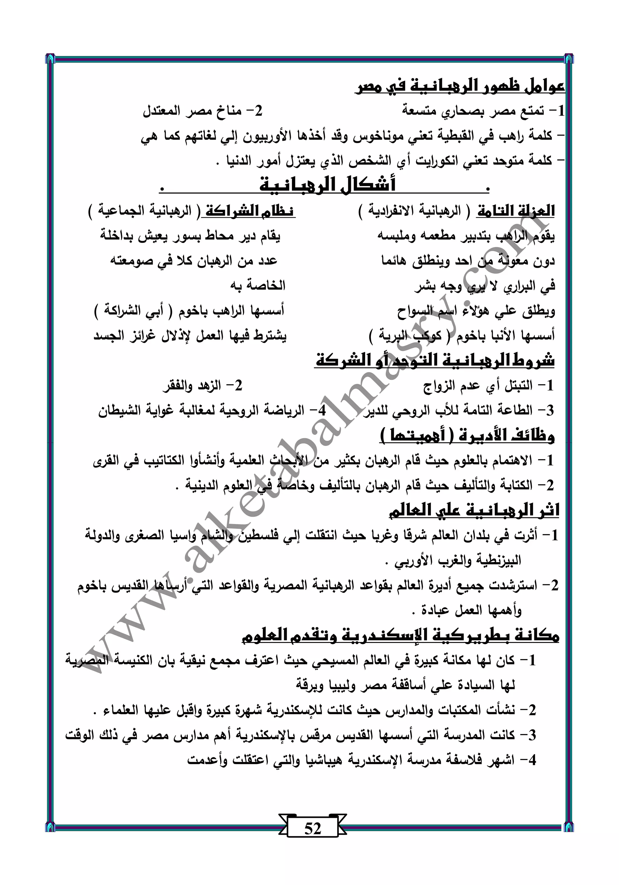 52 
عوامل ظهور الرهبانية في مصر 
1 تمتع مصر بصحاري متسعة 2 مناخ مصر المعتدل - - 
كلمة ا رهب في القبطية تعني موناخوس وقد أخذها الأوربيون إلي لغاتهم كما هي - 
كلمة متوحد تعني انكو ا ريت أي الشخص الذي يعتزل أمور الدنيا . - 
. أشكال الرهبانية . 
العزلة التامة ) الرهبانية الانف ا ردية ( نظام الشراكة ) الرهبانية الجماعية ( 
يقوم ال ا رهب بتدبير مطعمه وملبسه يقام دير محاط بسور يعيش بداخلة 
دون معونة من احد وينطلق هائما عدد من الرهبان كلا في صومعته 
في الب ا رري لا ي ري وجه بشر الخاصة به 
ويطلق علي هؤلاء اسم السواح أسسها ال ا رهب باخوم ) أبي الش ا ركة ( 
أسسها الأنبا باخوم ) كوكب البرية ( يشترط فيها العمل لإذلال غ ا رئز الجسد 
شروط الرهبانية التوحد أو الشركة 
1 التبتل أي عدم الزواج 2 الزهد والفقر - - 
3 الطاعة التامة للأب الروحي للدير 4 الرياضة الروحية لمغالبة غواية الشيطان - - 
وظائف الأديرة ) أهميتها ( 
-1 الاهتمام بالعلوم حيث قام الرهبان بكثير من الأبحاث العلمية وأنشأوا الكتاتيب في القرى 
-2 الكتابة والتأليف حيث قام الرهبان بالتأليف وخاصة في العلوم الدينية . 
اثر الرهبانية علي العالم 
1 أثرت في بلدان العالم شرقا وغربا حيث انتقلت إلي فلسطين والشام واسيا الصغرى والدولة - 
البيزنطية والغرب الأوربي . 
2 استرشدت جميع أديرة العالم بقواعد الرهبانية المصرية والقواعد التي أرساها القديس باخوم - 
وأهمها العمل عبادة . 
مكانة بطريركية الإسكندرية وتقدم العلوم 
-1 كان لها مكانة كبيرة في العالم المسيحي حيث اعترف مجمع نيقية بان الكنيسة المصرية 
لها السيادة علي أساقفة مصر وليبيا وبرقة 
-2 نشأت المكتبات والمدارس حيث كانت للإسكندرية شهرة كبيرة واقبل عليها العلماء . 
-3 كانت المدرسة التي أسسها القديس مرقس بالإسكندرية أهم مدارس مصر في ذلك الوقت 
-4 اشهر فلاسفة مدرسة الإسكندرية هيباشيا والتي اعتقلت وأعدمت 
 