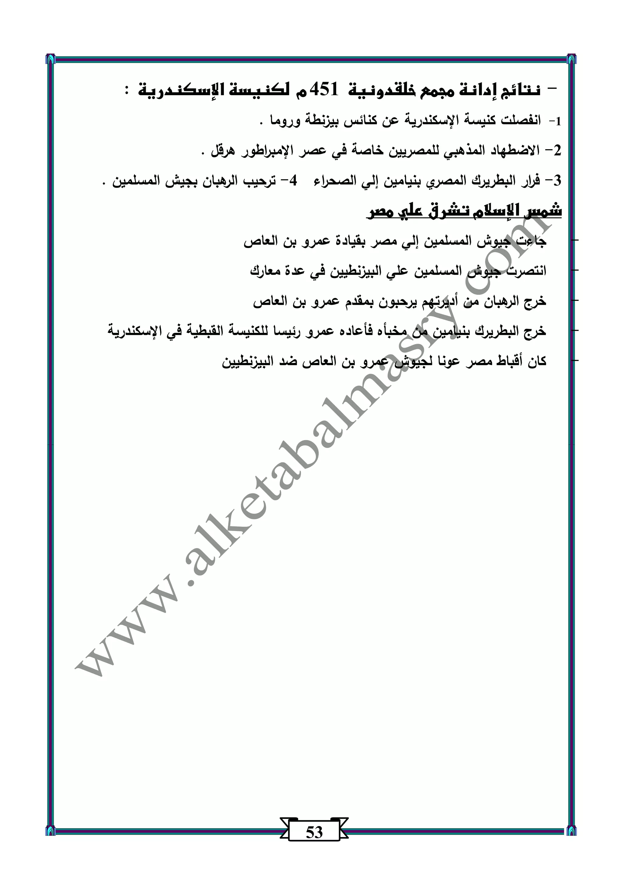 53 
نتائج إدانة مجمع خلقدونية 451 م لكنيسة الإسكندرية : - 
1 انفصلت كنيسة الإسكندرية عن كنائس بيزنطة وروما . - 
2 الاضطهاد المذهبي للمصريين خاصة في عصر الإمب ا رطور هرقل . - 
3 ف ا رر البطريرك المصري بنيامين إلي الصح ا رء 4 ترحيب الرهبان بجيش المسلمين . - - 
شمس الإسلام تشرق علي مصر 
- جاءت جيوش المسلمين إلي مصر بقيادة عمرو بن العاص 
- انتصرت جي وش المسلمين علي البيزنطيين في عدة معارك 
- خرج الرهبان من أديرتهم يرحبون بمقدم عمرو بن العاص 
- خرج البطريرك بنيامين من مخبأه فأعاده عمرو رئيسا للكنيسة القبطية في الإسكندرية 
- كان أقباط مصر عونا لجيوش عمرو بن العاص ضد البيزنطيين 
