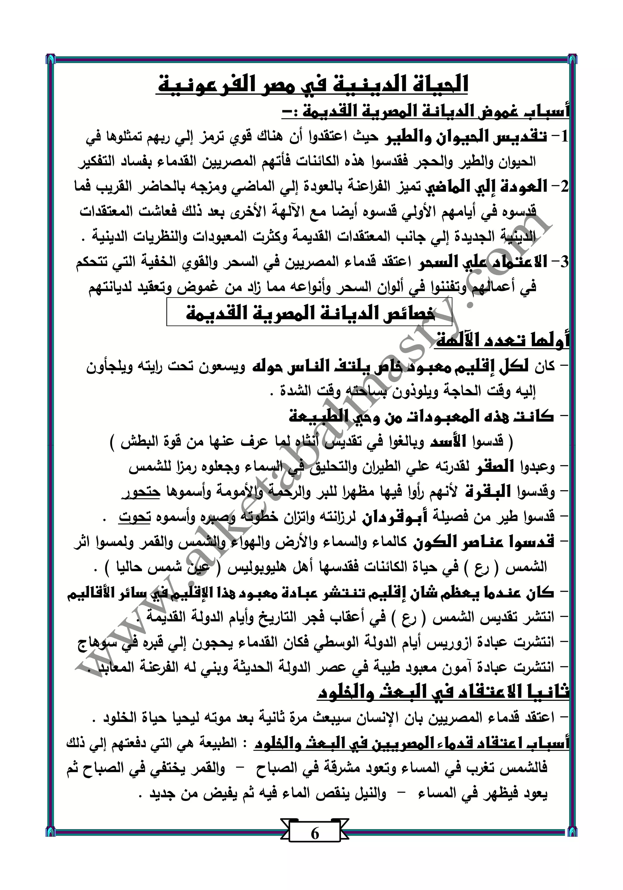 6 
الحياة الدينية في مصر الفرعونية 
أسباب غموض الديانة المصرية القديمة :- 
-1 تقديس الحيوان والطير حيث اعتقدوا أن هناك قوي ترمز إلي ربهم تمثلوها في 
الحيوان والطير والحجر فقدسوا هذه الكائنات فأتهم المصريين القدماء بفساد التفكير 
-2 العودة إلي الماضي تميز الف ا رعنة بالعودة إلي الماضي ومزجه بالحاضر القريب فما 
قدس وه في أيامهم الأ ولي قدسوه أيضا مع اآللهة الأخرى بعد ذلك فعاشت المعتقدات 
الدينية الجديدة إلي جانب المعتقدات القديمة وكثرت المعبودات والنظريات الدينية . 
-3 الاعتماد علي السحر اعتقد قدماء المصريين في السحر والقوي الخفية التي تتحكم 
في أعمالهم وتفننوا في ألوان السحر وأنواعه مما ا زد من غموض وتعقيد لديانتهم 
خصائص الديانة المصرية القديمة 
أولها تعدد الآلهة 
كان لكل إقليم معبود خاص يلتف الناس حوله ويسعون تحت ا ريته ويلجأون - 
إليه وقت الحاجة ويلوذون بساحته وقت الشدة . 
كانت هذه المعبودات من وحي الطبيعة - 
) قدسوا الأسد وبالغوا في تقديس أنثاه لما عرف عنها من قوة البطش ( 
وعبدوا الصقر لقدرته علي الطي ا رن والتحليق في السماء وجعلوه رم ا ز للشمس - 
وقدسوا البقرة لأنهم أ روا فيها مظه ا ر للبر والرحمة والأمومة وأسموها حتحور - 
قدسوا طير من فصيلة أبوقردان لر ا زنته وات ا زن خطوته وصبره وأسموه تحوت . - 
قدسوا عناصر الكون كالماء والسماء والأرض والهواء والشمس والقمر ولمسوا اثر - 
الشمس ) رع ( في حياة الكائنات فقدسها أهل هليوبوليس ) عين شمس حاليا ( . 
كان عندما يعظم شان إقليم تنتشر عبادة معبود هذا الإقليم في سائر الأقاليم - 
انتشر تقديس الشمس ) رع ( في أعقاب فجر التاريخ وأيام الدولة القديمة . - 
انتشرت عبادة ازوريس أيام الدولة الوسطي فكان القدماء يحجون إلي قبره في سوهاج - 
انتشرت عبادة آمون معبود طيبة في عصر الدولة الحديثة وبني له الفرعنة المعابد . - 
ثانيا الاعتقاد في البعث والخلود 
اعتقد قدماء المصريين بان الإنسان سيبعث مرة ثانية بعد موته ليحيا حياة الخلود . - 
أسباب اعتقاد قدماء المصريين في البعث والخلود : الطبيعة هي التي دفعتهم إلي ذلك 
فالشمس تغرب في المساء وتعود مشرقة في الصباح والقمر يختفي في الصباح ثم - 
يعود فيظهر في المساء والنيل ينقص الماء فيه ثم يفيض من جديد . - 
 