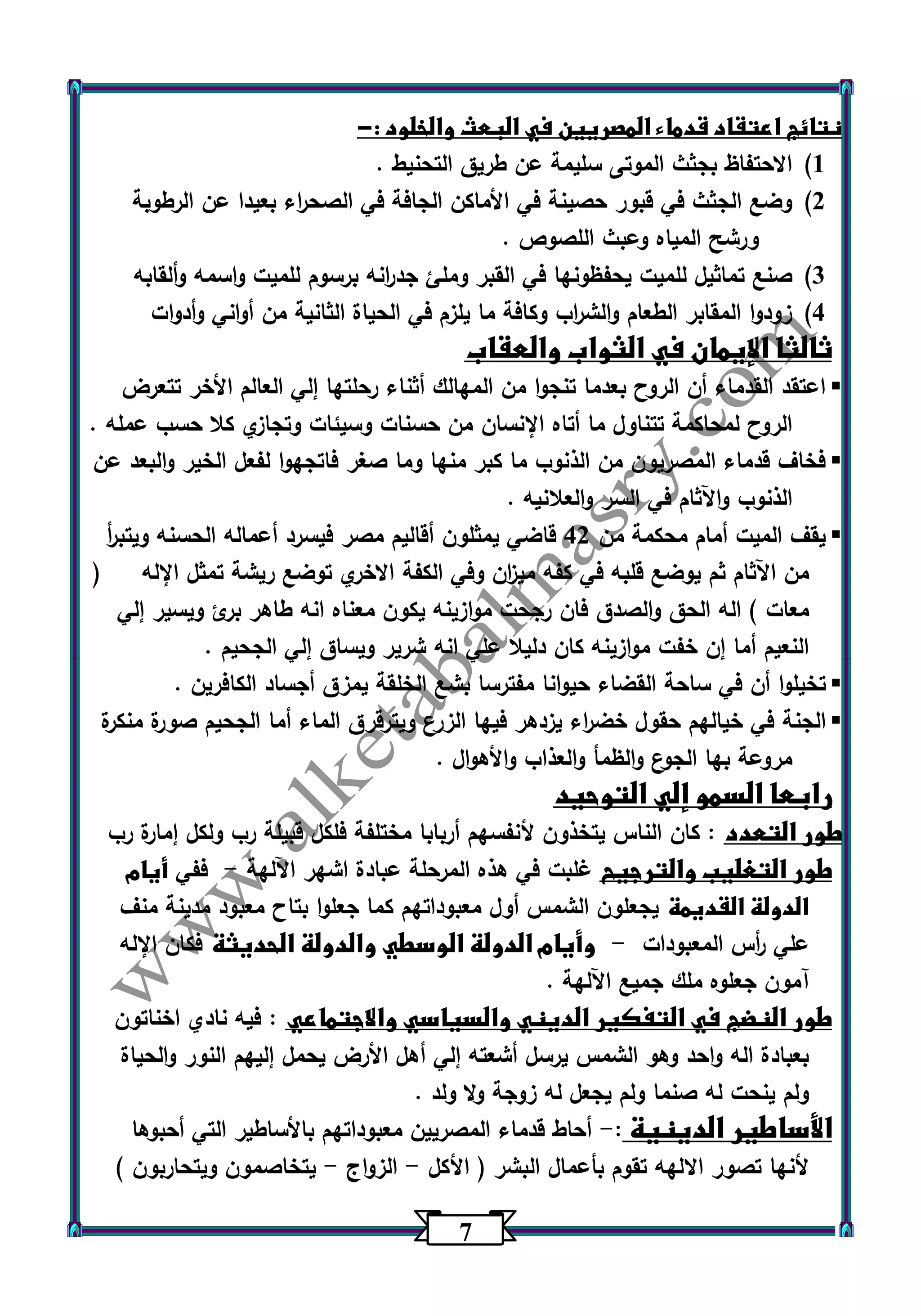 7 
نتائج اعتقاد قدماء المصريين في البعث والخلود :- 
)1 الاحتفاظ بجثث الموتى سليمة عن طريق التحنيط . 
)2 وضع الجثث في قبور حصينة في الأماكن الجافة في الصح ا رء بعيدا عن الرطوبة 
ورشح المياه وعبث اللصوص . 
)3 صنع تماثيل للميت يحفظونها في القبر وملئ جد ا رنه برسوم للميت واسمه وألقابه 
)4 زودوا المقابر الطعام والش ا رب وكافة ما يلزم في الحياة الثانية من أواني وأدوات 
ثالثا الإيمان في الثواب والعقاب 
 اعتقد القدماء أن الروح بعدما تنجوا من المهالك أثناء رحلتها إلي العالم الأخر تتعرض 
الروح لمحاكمة تتناول ما أتاه الإنسان من حسنات وسيئات وتجازي كلا حسب عمله . 
 فخاف قدماء المصريون من الذنوب ما كبر منها وما صغر فاتجهوا لفعل الخير والبعد عن 
الذنوب واآلثام في السر والعلانيه . 
 يقف الميت أمام محكمة من 42 قاضي يمثلون أقاليم مصر فيسرد أعماله الحسنه ويتب أ ر 
من اآلثام ثم يوضع قلبه في كفه مي ا زن وفي الكفة الاخري توضع ريشة تمثل الإله ) 
معات ( اله الحق والصدق فان رجحت موازينه يكون معناه انه طاهر برئ ويسير إلي 
النعيم أما إن خفت موازينه كان دليلا علي انه شرير ويساق إلي الجحيم . 
 تخيلوا أن في ساحة القضاء حيوانا مفترسا بشع الخلقة يمزق أجساد الكافرين . 
 الجنة في خيالهم حقول خض ا رء يزدهر فيها الزرع ويترقرق الماء أما الجحيم صورة منكرة 
مروعة بها الجوع والظمأ والعذاب والأهوال . 
رابعا السمو إلي التوحيد 
طور التعدد : كان الناس يتخذون لأنفسهم أربابا مختلفة فلكل قبيلة رب ولكل إمارة رب 
طور التغليب والترجيح غلبت في هذه المرحلة عبادة اشهر اآللهة ففي أيام - 
الدولة القديمة يجعلون الشمس أول معبوداتهم كما جعلوا بتاح معبود مدينة منف 
علي أ رس المعبودات وأيام الدولة الوسطي والدولة الحديثة فكان الإله - 
آمون جعلوه ملك جميع اآللهة . 
طور النضج في التفكير الديني والسياسي والاجتماعي : فيه نادي اخناتون 
بعبادة اله واحد وهو الشمس يرسل أشعته إلي أهل الأرض يحمل إليهم النور والحياة 
ولم ينحت له صنما ولم يجعل له زوجة ولا ولد . 
الأساطير الدينية : أحاط قدماء المصريين معبوداتهم بالأساطير التي أحبوها - 
لأنها تصور الالهه تقوم بأعمال البشر ) الأكل الزواج يتخاصمون ويتحاربون ( - - 
 