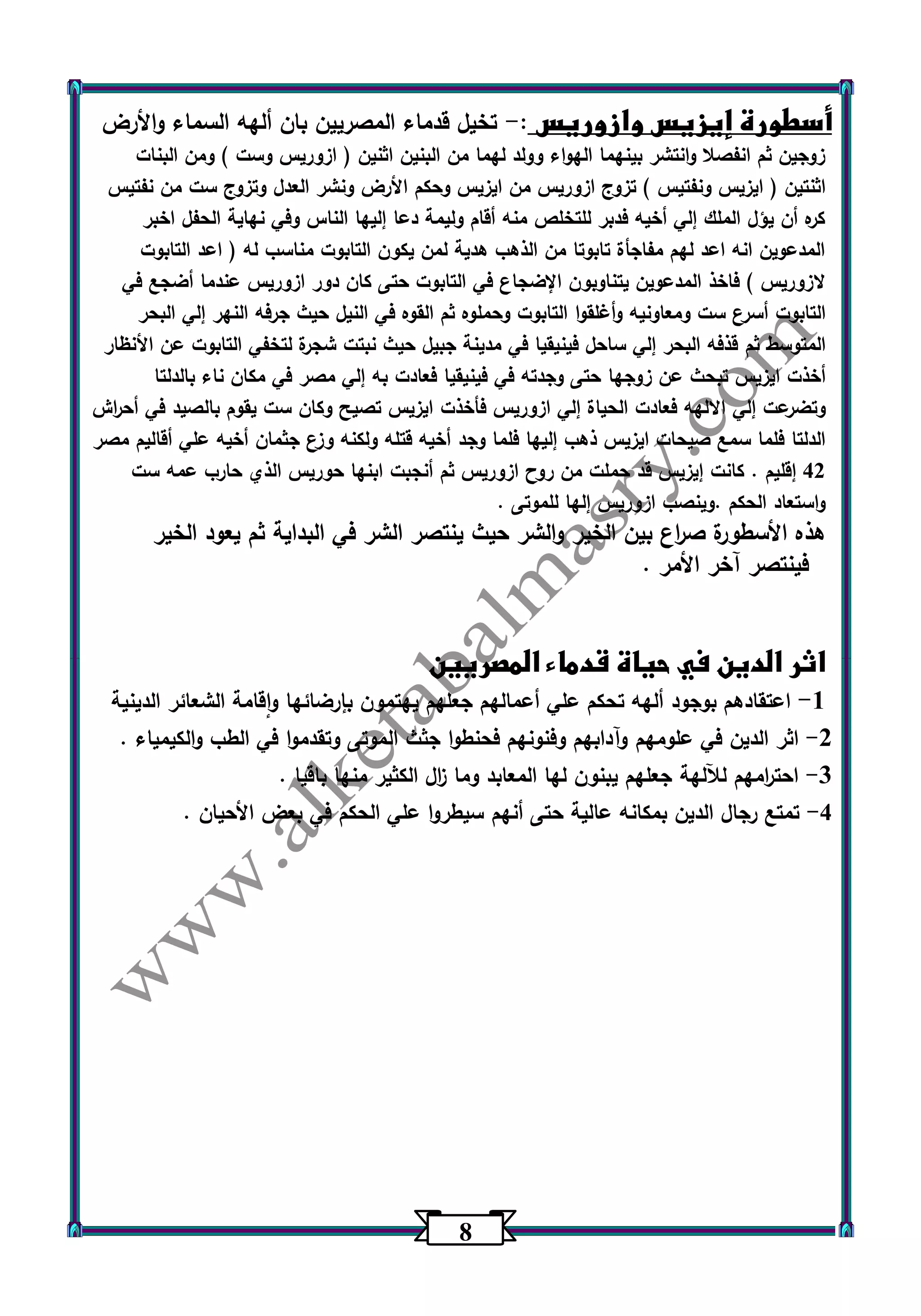 0 
أسطورة إيزيس وازوريس : تخيل قدماء المصريين بان ألهه السماء والأرض - 
زوجين ثم انفصلا وانتشر بينهما الهواء وولد لهما من البنين اثنين ) ازوريس وست ( ومن البنات 
اثنتين ) ايزيس ونفتيس ( تزوج ازوريس من ايزيس وحكم الأرض ونشر العدل وتزوج ست من نفتيس 
كره أن يؤل الملك إلي أخيه فدبر للتخلص منه أقام وليمة دعا إليها الناس وفي نهاية الحفل اخبر 
المدعوين انه اعد لهم مفاجأة تابوتا من الذهب هدية لمن يكون التابوت مناسب له ) اعد التابوت 
لازوريس ( فاخذ المدعوين يتناوبون الإضجاع في التابوت حتى كان دور ازوريس عندما أضجع في 
التابوت أسرع ست ومعاونيه وأغلقوا التابوت وحملوه ثم القوه في النيل حيث جرفه النهر إلي البحر 
المتوسط ثم قذفه البحر إلي ساحل فينيقيا في مدينة جبيل حيث نبتت شجرة لتخفي التابوت عن الأنظار 
أخذت ايزيس تبحث عن زوجها حتى وجدته في فينيقيا فعادت به إلي مصر في مكان ناء بالدلتا 
وتضرعت إلي الالهه فعادت الحياة إلي ازوريس فأخذت ايزيس تصيح وكان ست يقوم بالصيد في أح ا رش 
الدلتا فلما سمع صيحات ايزيس ذهب إليها فلما وجد أخيه قتله ولكنه وزع جثمان أخيه علي أقاليم مصر 
42 إقليم . كانت إيزيس قد حملت من روح ازوريس ثم أنجبت ابنها حوريس الذي حارب عمه ست 
واستعاد الحكم .وينصب ازوريس إلها للموتى . 
هذه الأسطورة ص ا رع بين الخير والشر حيث ينتصر الشر في البداية ثم يعود الخير 
فينتصر آخر الأمر . 
اثر الدين في حياة قدماء المصريين 
1 اعتقادهم بوجود ألهه تحكم علي أعمالهم جعلهم يهتمون بإرضائها واقامة الشعائر الدينية - 
2 اثر الدين في علومهم وآدابهم وفنونهم فحنطوا جثث الموتى وتقدموا في الطب والكيمياء . - 
3 احت ا رمهم للآلهة جعلهم يبنون لها المعابد وما ا زل الكثير منها باقيا . - 
4 تمتع رجال الدين بمكانه عالية حتى أنهم سيطروا علي الحكم في بعض الأحيان . - 
 