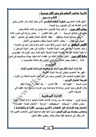 13 
ثانيا عناصر الحكم في مصر الفرعونية : 
الـفــرعـــــون 
اعتنق قدماء المصريين فكرة الملك المقدس الذي يحكم البلاد بأمر مقدس وعلي 
الناس الطاعة كما كان الفرعون رم ا ز للوحدة . 
مهام الفرعون : لم تكن حياة الفرعون دعة وخمول بل كانت نشاط وعمل 
يطلع علي الوثائق الرسمية تتلي عليه التقارير يشاور وز ا رئه في شئون الأمة – – 
ي ا رقب مصالح الدولة وم ا رفقها يتفقد الأشغال العامة ا ولعمل في المناجم يقود - - – 
الجيش في القتال يحضر الأعياد الدينية ويتقدم مواكبهم في الأعياد . – 
القصر الملكي هو المركز الرئيسي لكافة شئون الحكم والإدارة وكان مقره في العاصمة : 
) منف عاصمة البلاد في عصر الدولة القديمة واللشت في عصر الدولة الوسطي ( – 
أما طيبة اتخذها الف ا رعنة عاصمة للدولة الحديثة لأنها كانت مركز الثورة ضد الهكسوس 
بلاط الفرعون : تتكون حاشية الملك من عظماء أمته وقواد جيشه يستشيرهم في شئون 
الأمة . ) تمكنت بعض الملكات من تولي العرش مثل الملكة حتشبسوت ( . 
الـوزيــــر 
لما زادت أعباء الفرعون اتخذ من يعاونه في إدارة شئون البلاد . 
ظهر هذا المنصب وتجلي أثره منذ الدولة القديمة . - 
نظ ا ر لخطورة المنصب كان الفرعون يسنده إلي احد أبناء الأسرة المالكة من الأم ا رء . - 
شروط اختيار الوزير : 
حسن السيرة طهارة اليد عفة اللسان بعد النظر رجاحة العقل - - - - 
وكان الفرعون يزود الوزير بإرشاداته ونصائحه ومن الوز ا رء من بلغ شانا عظيما في 
تصريف الأمور . 
الإدارة المركزية 
ي أ رسها الوزير ويعاونه عدد من رؤساء الإدا ا رت العامة وأهمها ) إدارة الخ ا زنة العامة - - 
مخازن الغلال السجلات المحفوظات الز ا رعة الأشغال العامة القضاء ( - - - - - 
احتاجت هذه الإدارات إلي الكتاب ) الذين يجيدون القراءة والكتابة ( 
وتعتبر مهنته من أهم المهن بسبب أنها تؤهل صاحبها لتولي المناصب الكبرى كما 
كان ينظر إلي صاحبها نظرة إجلال واكبار وتفوق معظم المهن . 
 