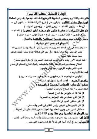 11 
الإدارة المحلية ) حكام الأقاليم ( 
كان حكام الأقاليم يخضعون للحكومة المركزية كذلك تمتعوا بقدر من السلطة 
أهم أعمال حكام الأقاليم يشرفون علي ) فروع الإدارة المختلفة شئون الري - – 
الز ا رعة يتولون القضاء يرعون الأمن ويجمعون الض ا رئب ( - - - 
في كل إقليم إدارات صغيرة تقوم علي تنفيذ أوامر الحكومة ) القضاء - 
مسح الأ ا رضي إقامة الجسور حفر الترع صيانة الأمن خزن الغلال ( - - - - 
ولكل إدارة رئيس ومعه عدد من الموظفين والكتبة والعمال . 
الجيش في مصر الفرعونية 
لم يكن هناك في حياة قدماء المصريين ما يدفعهم للقتال فلم يقاسوا من الحرمان فقد - 
وهب الله مصر نيلا يشق أرضها ووفر لهم علي ضفافه جنات خضر فكانت حياتهم 
حلوة سمحة كلها استق ا رر . 
فلما تغيرت الأمور ودعا داعي الحرب هب قدماء المصريين عن بكرة أبيهم يحملون - 
السلاح وسعت جيوشهم للزحف والقتال واستبسلت وتحول الفلاح المسالم إلي جندي 
شديد البأس يقوده الفرعون ويعود ظاف ا ر منصو ا ر . 
أسلحة الجنود : 
) الأقواس الرماح خناجر فؤوس بلط ح ا رب سيوف دروع ( – – – – – – – 
ملابس الجنود : فكانت قصيرة لتسهل لهم الحركة . 
سلاح الفرسان ) العجلات الحربية ( وأهميته : 
ادخل المصريون هذا السلاح أيام الدولة الحديثة . 
)1 كان له اثر بالغ في بث الروح الحربية 
)2 كان اقوي عامل في بناء الإمب ا رطورية المصرية 
)3 غير مستقبل الحرب في ذلك الوقت 
)4 كان الفرس يطوي الأرض وينهي الكفاح في اقصر وقت ممكن . 
مناظر الحرب علي جد ا رن المعابد بها العجلات الحربية تكاد تطير في المعركة . – 
من المعارك الحاسمة معركة مجدو 9441 ق.م 
الأطراف: جيش مصر يقوده الفرعون تحتمس الثالث وأم ا رء أسيا بزعامة أمير قادش . 
الأسباب : خروج أم ا رء أسيا علي طاعة الفرعون والثورة علي مصر . 
 