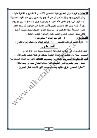 12 
الأحداث : خرج الجيش المصري بقيادة تحتمس الثالث من قلعة ثارو ) القنطرة حاليا ( 
وعلم الفرعون بتجمع قوات العدو في مدينة مجدو بفلسطين وكان أمام القوات المصرية 
ثلاث طرق إلي مجدو احدي هذه الطرق ضيق بين الجبال لا يسمح بالمرور إلا رجلا 
رجل أو فرسا فرس عقد المجلس الحربي فأشار القادة علي الفرعون أن يسلك احدي 
الطرق المتسعة ولكن الفرعون قرر أن يسلك الطريق الضيق فكانت مفاجأة أذهلت 
العدو وحقق الجيش المصري النصر بقيادة الفرعون تحتمس الثالث . 
النتائج : 1 غنم منها الفرعون مغانم كثيرة - 
2 أثارت الرعب في قلب الخصوم 3 توالت الهدايا من ملوك وأم ا رء الشرق . - – 
الأســــطــول 
تنقل المصريون علي ضفاف النيل بزوارق صغيرة صنعت من أعواد البردي 
استخدموا سفن من الخشب أيام الدولة القديمة وصلت إلي لبنان لجلب خشب الأرز . 
أهم المعارك البحرية وقعت زمن رمسيس الثالث أواخر أيام الدولة الحديثة بين 
أسطول مصر وشعوب البحر المتوسط الذين حاولوا اجتياح مصر ب ا ر وبح ا ر ولكن 
الأسطول المصري اغرق سفنهم وسد بها مصب النهر فأبعدت خطر المغيرين . 
 