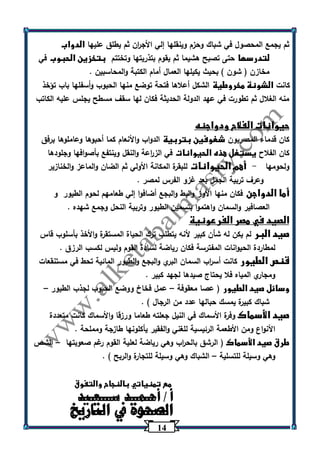 14 
ثم يجمع المحصول في شباك وحزم وينقلها إلي الأج ا رن ثم يطلق عليها الدواب 
لتدرسها حتى تصبح هشيما ثم يقوم بتذريتها وتختتم بتخزين الحبوب في 
مخازن ) شون ( بحيث يكيلها العمال أمام الكتبة والمحاسبين . 
كانت الشونة مخروطية الشكل أعلاها فتحة توضع منها الحبوب وأسفلها باب تؤخذ 
منه الغلال ثم تطورت في عهد الدولة الحديثة فكان لها سقف مسطح يجلس عليه الكاتب 
حيوانات الفلاح ودواجنه 
كان قدماء المصريون شغوفين بتربية الدواب والأنعام كما أحبوها وعاملوها برفق 
كان الفلاح يستغل هذه الحيوانات في الز ا رعة والنقل وينتفع بأصوافها وجلودها 
ولحومها أهم الحيوانات للبقرة المكانة الأولي ثم الضان والماعز والخنازير - 
وعرف تربية الجمل بعد غزو الفرس لمصر . 
أما الدواجن فكان منها الأوز والبط والبجع أضافوا إلي طعامهم لحوم الطيور و 
العصافير والسمان واهتموا بتسمين الطيور وتربية النحل وجمع شهده . 
الصيد في مصر الفرعونية 
صيد البر لم يكن له شأن كبير لأنه يتطلب ترك الحياة المستقرة والأخذ بأسلوب قاس 
لمطاردة الحيوانات المفترسة فكان رياضة لسادة القوم وليس لكسب الرزق . 
قنص الطيور كانت أس ا رب السمان البري والبجع والطيور المائية تحط في مستنقعات 
ومجاري المياه فلا يحتاج صيدها لجهد كبير . 
وسائل صيد الطيور ) عصا معقوفة عمل فخاخ ووضع الحبوب لجذب الطيور – – 
شباك كبيرة يمسك حبالها عدد من الرجال ( . 
صيد الأسماك وفرة الأسماك في النيل جعلته طعاما ورزقا والأسماك كانت متعددة 
الأنواع ومن الأطعمة الرئيسية للغني والفقير يأكلونها طازجة ومملحة . 
طرق صيد الأسماك ) الرشق بالح ا رب وهي رياضة لعلية القوم رغم صعوبتها الشص – 
وهي وسيلة للتسلية الشباك وهي وسيلة للتجارة والربح ( . – 
مع تمنياتي بالنجاح والتفوق 
أا ل/ أ صحـ حموــ ة د في سـاـلـتعاـرييدخ 
 