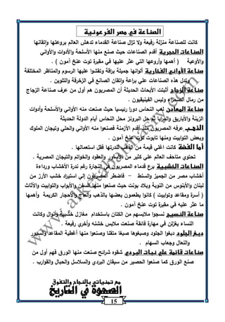 15 
الصناعة في مصر الفرعونية 
كانت للصناعة منزلة رفيعة ولا ت ا زل صناعة القدماء تدهش العالم بروعتها واتقانها 
الصناعات الحجرية أقدم الصناعات حيث صنع منها الأسلحة والأدوات والأواني 
والأوعية ) أهمها وأروعها التي عثر عليها في مقبرة توت عنخ آمون ( . 
صناعة الأواني الفخارية ألوانها جميلة ب ا رقة وتقشوا عليها الرسوم والمناظر المختلفة 
وتدل هذه الصناعات علي ب ا رعة واتقان الصانع في الزخرفة والتلوين . 
صناعة الزجاج أثبتت الأبحاث الحديثة أن المصريون هم أول من عرف صناعة الزجاج 
من رمال الصح ا رء وليس الفينيقيون . 
صناعة المعادن لعب النحاس دو ا ر رئيسيا حيث صنعت منه الأواني والأسلحة وأدوات 
الزينة والأباريق والم ا ريا ثم حل البرونز محل النحاس أيام الدولة الحديثة 
الذهــب عرفه المصريون منذ أقدم الأزمنة فصنعوا منه الأواني والحلي وتيجان الملوك 
وبعض التوابيت ومنها تابوت توت عنخ آمون . 
أما الفضة كانت اغلي قيمة من الذهب لند ترها فقل استعمالها . 
تحتوي متاحف العالم علي كثير من الأساور والعقود والخواتم والتيجان المصرية . 
الصناعات الخشبية برع قدماء المصريون في النجارة رغم ندرة الأخشاب ورداءة 
أخشاب مصر من الجميز والسنط فاضطر المصريون إلي استي ا رد خشب الأرز من - 
لبنان والأبنوس من النوبة وبلاد بونت حيث صنعوا منها السفن والأبواب والتوابيت والأثاث 
) أسرة ومقاعد وتوابيت ( كانوا يطعمون بعضها بالذهب والعاج والأحجار الكريمة وأهمها 
ما عثر عليه في مقبرة توت عنخ آمون . 
صناعة النسيج نسجوا ملابسهم من الكتان باستخدام مغازل خشبية وأنوال وكانت 
النساء يغزلن في مهارة فائقة صنعت ملابس خشنه وأخري رفيعة . 
دبغ الجلود دبغوا الجلود وصبغوها صبغا متقنا وصنعوا منها أغطية المقاعد والسيور 
والنعال وجعاب السهام . 
صناعات قائمة علي نبات البردي شقوه ش ا رئح صنعت منها الورق فهم أول من 
صنع الورق كما صنعوا الحصير من سيقان البردي والسلاسل والحبال والقوارب . 
مع تمنياتي بالنجاح والتفوق 
الصحوة في التاريخ 
 