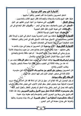 16 
التجارة في مصر الفرعونية 
اشتعل المصريون بالتجارة منذ أقدم العصور وأتقنوا أساليبها . 
عرفوا عقود البيع والش ا رء والسجلات والإيصالات فكثر لديهم الكتاب والحاسبون . 
وسائل النقل : القوارب التي صنعوها من أعواد البردي تنقلهم عبر النيل 
السفن التي تجري بالمجاديف سعوا بها في البحر والدواب لنقل البضائع في البر - - 
الزحافات التي تجرها الثي ا رن تنقل الكتل الحجرية - 
المركبات تجرها الخيول كوسيلة للانتقال . - 
التجارة الداخلية نشطت بين المدن المصرية وجرت السفن في النيل و فروعة تنقل 
الفلاحين بمحاصيلهم إلي الأسواق حيث كانت الأسواق تقام في المدن والقرى المختلفة - 
كانت المقايضة هي الوسيلة المتبعة في التعاملات التجارية . 
التجارة الخارجية : كانت مزدهرة لان المصريين لم يجدوا في موارد بلادهم ما 
يكفي حاجتهم حيث جالت السفن تحمل بضائع مصر من حبوب ومنسوجات كتانية - 
وورق وحلي إلي فينيقيا وجزر البحر المتوسط ثم تعود مثقلة بالسلع والبضائع - 
فكانت أسوان سوقا للتبادل التجاري بين الجنوب والشمال . 
وأواخر أيام الدولة القديمة توغلت البعثات في الجنوب حيث ذكر الرحالة ) خوف حور ( 
انه عاد من رحلته الثالثة إلي الجنوب يسوق 333 دابة محملة بالبخور والزيوت 
وخشب الأبنوس والعاج 
كان المصريون يحصلون علي الذهب من مناجم بلاد النوبة لذلك شق سنوسرت 
الثالث قناة في صخور الجندل الأول لتمر فيها السفن عند أسوان . 
الرحلات إلي بلاد بونت 
لم يكن الوصول إلي تلك البقاع أمر سهل بل كان أم ا ر شاقا فقد كان المسافر يسلك دروب 
الصح ا رء الشرقية حيث يتعرض لخطر سطو قبائل الأع ا رب التي تعيش هناك وتقوم بالسلب 
والنهب فلما يصل إلي البحر يشقي ببناء السفن ثم يتعرض لأخطار وأهوال البحر لذلك 
حفر سنوسرت الثالث قناة تصل بين النيل وخليج السويس وتعد هذه القناة 
أقدم طريق مائي يربط بين البحرين الأحمر والمتوسط وأعيد حفرها م ا رت عديدة 
أرسلت حتشبسوت أسطولا من 5 سفن كبيرة إلي بلاد بونت وصورت رحلتها 
وأخبارها علي جد ا رن معبدها في الدير البحري . 
 