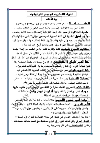 17 
الحياة الفكرية في مصر الفرعونية 
أولا الآداب 
الــكــــــــتـــابــــة : شعب مصر وشعب الع ا رق هم أول من اهتدوا إلي اخت ا رع 
الكتابة التي سماها الإغريق في مصر بالخط الهيروغليفي أي النقش المقدس . 
ظهرت الكتابة في مصر قبل الوحدة التاريخية ) لوحة نارمر فيها الكتابة واضحة ( - 
بنيت أصول الكلمة في اللغة المصرية القديمة من سواكن لا تتغير حركاتها يختم - 
اللفظ بصورة تحدد معناه وتدل عليه وكانت إشا ا رت اللغة تختلف منها ما يفيد صوتا أو 
صوتين والإشا ا رت البسيطة التي لا تمثل إلا صوت واحد أربع وعشرون إشارة 
الكتابة الهيروغليفية كتبت بإشا ا رت تشمل ما في الطبيعة من إنسان ونبات 
وحيوان وطير عرفت بالنقش المقدس لأنها استخدمت في النقش علي جد ا رن المعابد 
والمقابر وكانت تتجه من اليمين إلى اليسار أو اليسار إلي اليمين أو من اعلي إلي أسفل 
الخط الهيراطيقي ) الكهنوتي ( وهو نوع مبسط من الكتابة استخدمه رجال 
الدين للكتابة علي ورق البردي والخشب والخزف ودونت به اغلب آداب المصريين . 
الخط الديموطيقي وهو ن وع مبسط جدا من الكتابة المصرية تكاد تختفي فيه 
الإشا ا رت القديمة وفيه استعمل المصريون لغتهم الدارجة في كافة نواحي الحياة . 
الكتابة القبطية وهي لغة مصرية قديمة كتبت بحروف إغريقية استخدمت في 
ترجمة الكتاب المقدس وما ت ا زل تستعمل في الكنائس المصرية حتى اآلن . 
كانت كتب المصريين القدماء عبارة هن لفائف من ق ا رطيس البردي مكتوب عليها 
بمداد اسود أو احمر وتستخدم فيها أقلام من البوص وبفضل هذه اللفائف 
استمدينا معلوماتنا عن قدماء المصريين المختلفة . 
ألوان الأدب المصري القديم. وكان أروعه ما ترك من أيام الدولة الوسطي 
الأدب الديني : تعددت موضوعاته ومنها ما يتناول الحياة الاخري وعقيدة البعث - 
والخلود والثواب والعقاب ويبحث في خلق الكون وما يدور حول الأرباب من - - 
أساطير ) أسطورة إيزيس أ ووزوريس ( – 
كما يتناول نصوص الأه ا رم التي كتبت علي جد ا رن الاه ا رمات لتكون عونا للميت - - 
وكتابات الموتى والتي دونت علي ورق البردي ووضعت مع الميت لحمايته ومساعدته - 
وتتناول أناشيد اخناتون التي كان يناجي بها ربه . 
 