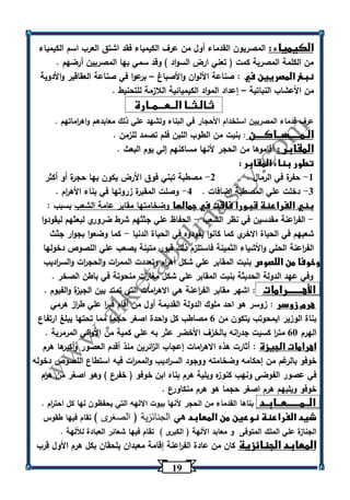 10 
الكيمياء : المصريون القدماء أول من عرف الكيمياء فقد اشتق الع رب اسم الكيمياء 
من الكلمة المصرية كمت ) تعني ارض السواد ( وقد سمي بها المصريين أرضهم . 
نبغ المصريين في : صناعة الألوان والأصباغ برعوا في صناعة العقاقير والأدوية – 
من الأعشاب النباتية إعداد المواد الكيميائية اللازمة للتحنيط . – 
ثـالـثــا الــعـــمــارة 
عرف قدماء المصريين استخدام الأحجار في البناء وتشهد علي ذلك معابدهم واه ا رماتهم . 
الـمـــــســاكــــن : بنيت من الطوب اللبن فلم تصمد للزمن . 
المقابر : أقاموها من الحجر لأنها مساكنهم إلي يوم البعث . 
تطور بناء المقابر : 
1 حفرة في الرمال . 2 مصطبة تبني فوق الأرض يكون بها حجرة أو أكثر - - 
3 دخلت علي المصطبة إضافات . 4 وصلت المقبرة زروتها في بناء الأه ا رم . - - 
بني الفراعنة قبورا فاقت في جمالها وضخامتها مقابر عامة الشعب بسبب : 
الف ا رعنة مقدسين في نظر الشعب الحفاظ علي جثثهم شرط ضروري لبعثهم ليقودوا - - 
شعبهم في الحياة الاخري كما كانوا يقودوه في الحياة الدنيا كما وضعوا بجوار جثث - 
الف ا رعنة الحلي والأشياء الثمينة فاستلزم ذلك قبور متينة يصعب علي اللص وص دخولها 
وخوفا من اللصوص بنيت المقابر علي شكل أه ا رم وتعددت المم ا رت والحج ا رت والس ا رديب 
وفي عهد الدولة الحديثة بنيت المقابر علي شكل مغا ا رت منحوتة في باطن الصخر . 
الأهـــــــرامات : اشهر مقابر الف ا رعنة هي الاه ا رمات التي تمتد بين الجيزة والفيوم . 
هرم زوسر : زوسر هو احد ملوك الدولة القديمة أول من أقام قب ا ر علي ط ا رز هرمي 
بناة الوزير ايمحوتب يتكون من 6 مصاطب كل واحدة اصغر حجما مما تحتها يبلغ ارتفاع 
الهرم 63 مت ا ر كسيت جد ا رنه بالخزف الأخضر عثر به علي كمية من الأواني المرمرية . 
اهرامات الجيزة : أثارت هذه الاه ا رمات إعجاب ال ا زئرين منذ أقدم العصور وأكبرها هرم 
خوفو بالرغم من إحكامه وضخامته ووجود الس ا رديب والمم ا رت فيه استطاع اللصوص دخوله 
في عصور الفوضى ونهب كنوزه ويلية هرم بناه ابن خوفو ) خفرع ( وهو اصغر من هرم 
خوفو ويليهم هرم اصغر حجما هو هرم منكاورع . 
الــمــــــعــابـد بناها القدماء من الحجر لأنها بيوت الالهه التي يحفظون لها كل احت ا رم . 
شيد الفراعنة نوعين من المعابد هي الجنائزية ) الصغرى ( تقام فيها طقوس 
الجنازة علي الملك المتوفى و معابد اآللهة ) الكبرى ( تقام فيها شعائر العبادة للآلهة . 
المعابد الجنائزية كان من عادة الف ا رعنة إقامة معبدان يلحقان بكل هرم الأول قرب 
 