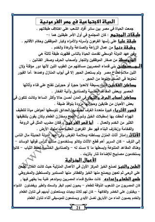 21 
الحياة الاجتماعية في مصر الفرعونية 
جمعت الحياة في مصر بين سائر أف ا رد الشعب علي اختلاف طبقاتهم . 
طبقات المجتمع : كان المجتمع في أول الأمر طبقتين هما :- 
طبقة عليا علي أ رسها الفرعون وأسرته والأم ا رء وكبار الموظفين وحكام الأقاليم . 
وطبقة دنيا من عمال الز ا رعة والصناعة والرعاة والخدم . 
وفي عهد الدولة الوسطي تقدمت الحياة بالناس فظهرت طبقة ثالثة هي 
المتوسطة من صغار الموظفين والتجار وأصحاب الحرف وصغار الفنانين . 
الــمــــسـكــن بني قدماء المصريين مساكنهم من الطوب اللبن لأنها دور مؤقتة ولان 
اللبن ملائم لمناخ مصر ولم يستعمل الحجر إلا في أبواب المنازل وعمدها .أما القبور 
نحتوها في الصخر وبنوها من الحجر . 
مساكن الفلاحين كانت بسيطة لاتعدوا حجرة أو حجرتين تفتح علي فناء وأثاثها 
الحصير وبعض المقاعد الخشبية والصناديق وآنية الفخار . 
مساكن أصحاب الحرف والتجار في المدن أحسن حالا وأكثر اتساعا وكانت تتكون في 
بعض الأحيان من طابقين وحج ا رتها مزودة بنوافذ ضيقة . 
قصور الأثرياء كبيرة متعددة الغرف تحيط بها الحدائق تتوسطها أحواض مياة لتلطيف 
الهواء ألحقت بها إسطبلات الخيل وشون القمح ومخازن الطعام وكان يقون بتنظيفها 
الكثير من الخدم والعمال . أما قصر الفرعون : فكان مضرب المثل في الروعة 
والفخامة وزخارف البناء فهو مقر الفرعون العظيم سيد ملوك الأرض . 
الأثاث : امتاز أثاث المنزل ببساطته وملائمة الغرض وفي عهد الدولة الحديثة مال الناس 
إلي الترف كان السرير أهم قطع الأثاث وكانو يستخدمون مساند لل أ رس فوقها الوسائد - - 
وهناك المقاعد المتنوعة وابسطها ما لا مسند له والصناديق الخشبية لحفظ الثياب كانوا - - 
يستخدمون مصابيح للإضاءة تنار بالزيت . 
الأعمال المنزلية 
الطحن والخبز لصنع الخبز المركز الأول في الأعمال المنزلية حيث كانت الغلال تطحن 
علي الرحى ثم تعجن ويصنع منها الخبز والفطائر منها المستدير والمستطيل والمخروطي 
طهي الطعام وإعداده كانت مطابخ قدماء المصريين وموائدهم غنية بما يطهى فيها . 
كان المصريون من الشعوب الذواقة للطعام يحبون لحوم البقر والسمك والطير ويفضلون الشواء - 
ويقبلون علي الخضر والفاكهة كان لهم ثلاث وجبات ويستعملون أيديهم في تناول الطعام - - 
والخدم يصبون الماء من الأباريق لغسل الأيدي ويستمعون للموسيقي أثناء تناول الطعام 
 