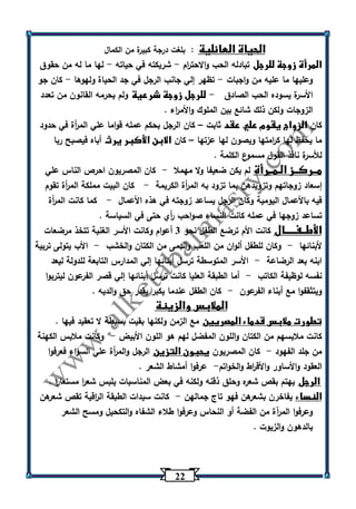 22 
الحياة العائلية : بلغت درجة كبيرة من الكمال 
المرأة زوجة للرجل تبادله الحب والاحت ا رم شريكته في حياته لها ما له من حقوق - - 
وعليها ما عليه من واجبات تظهر إلي جانب الرجل في جد الحياة ولهوها كان جو - - 
الأسرة يسوده الحب الصادق للرجل زوجة شرعية ولم يحرمه القانون من تعدد - 
الزوجات ولكن ذلك شائع بين الملوك والأم ا رء . 
كان الزواج يقوم علي عقد ثابت كان الرجل بحكم عمله قواما علي الم أ رة في حدود – 
ما يحفظ لها ك ا رمتها ويصون لها عزتها كان الابن الأكبر يرث أباه فيصبح ربا – 
للأسرة نافذ القول مسموع الكلمة . 
مــركــز الـمــرأة لم يكن ضعيفا ولا مهملا كان المصريون احرص الناس علي - 
إسعاد زوجاتهم وتزويدهن بما تزود به الم أ رة الكريمة كان البيت مملكة الم أ رة تقوم - 
فيه بالأعمال اليومية وكان الرجل يساعد زوجته في هذه الأعمال كما كانت الم أ رة - 
تساعد زوجها في عمله كانت النساء صواحب أ ري حتى في السياسة . 
الأطــفـــــال كانت الأم ترضع الطفل نحو 3 أعوام وكانت الأسر الغنية تتخذ مرضعات 
لأبنائها وكان للطفل ألوان من اللعب والدمى من الكتان والخشب الأب يتولى تربية - - 
ابنه بعد الرضاعة الأسر المتوسطة ترسل أبنائها إلي المدارس التابعة للدولة ليعد - 
نفسه لوظيفة الكاتب أما الطبقة العليا كانت ترسل أبنائها إلي قصر الفرعون ليتربوا - 
ويتثقفوا مع أبناء الفرعون كان الطفل عندما يكبر يقدر حق والديه . - 
الملابس والزينة 
تطورت ملابس قدماء المصريين مع الزمن ولكنها بقيت بسيطة لا تعقيد فيها . 
كانت ملابسهم من الكتان واللون المفضل لهم هو اللون الأبيض وكانت ملابس الكهنة - 
من جلد الفهود كان المصريون يحبون التزين الرجل والم أ رة علي السواء فعرفوا - 
العقود والأساور والأق ا رط والخ واتم عرفوا أمشاط الشعر . - 
الرجل يهتم بقص شعره وحلق ذقنه ولكنه في بعض المناسبات يلبس شع ا ر مستعا ا ر . 
النساء يفاخرن بشعرهن فهو تاج جمالهن كانت سيدات الطبقة ال ا رقية تقص شع رهن - 
وعرفوا المرآة من الفضة أو النحاس وعرفوا طلاء الشفاه والتكحيل ومسح الشعر 
بالدهون والزيوت . 
 