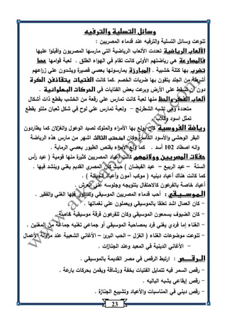 23 
وسائل التسلية والترفيه 
تنوعت وسائل التسلية والترفيه عند قدماء المصريين : 
الألعاب الرياضية تعددت الألعاب الرياضية التي مارسها المصريون واقبلوا عليها 
فالمصارعة هي رياضتهم الأولي كانت تقام في الهواء الطلق . لعبة قوامها عصا 
تضرب بها كتلة خشبية . المبارزة يمارسونها بعصي قصيرة ويشدون علي ز ا رعهم 
أشرطة من الجلد يتقون بها ضربات الخصم .كما كانت الفتيات يتقاذفن الكرة 
دون أن تسقط علي الأرض وبرعت بعض الفتايات في الحركات البهلوانية . 
ألعاب الفكر والحظ منها لعبة كانت تمارس علي رقعة من الخشب بقطع ذات أشكال 
متعددة وهي تشبه الشطرنج ولعبة تمارس علي لوح في شكل ثعبان ملتو بقطع - 
تمثل اسود وكلاب . 
رياضة الفروسية كان يولع بها الأم ا رء والملوك لصيد الوعول والغزلان كما يطاردون 
البقر الوحشي والأسود الكاسرة وكان امنحتب الثالث اشهر من مارس هذه الرياضة 
وانه اصطاد 132 أسد . كما ولع الأم ا رء بقنص الطيور بعصي الرماية . 
حفلات المصريين وولائمهم كانت أعياد المصريين كثيرة منها قومية ) عيد أ رس 
السنة عيد الربيع عيد الفيضان ( حيث كان المصري القديم يغني وينشد فيها . – – 
كما كانت هناك أعياد دينيه ) موكب آمون وأعياد الجبانة ( . 
أعياد خاصة بالفرعون كالاحتفال بتتويجه وجلوسه علي العرش . 
الـمـوســـيـقي : أحب قدماء المصريين الموسيقي وتساوي فيها الغني والفقير . 
كان العمال اشد تعلقا بالموسيقي ويعملون علي نغماتها . - 
كان الضيوف يسمعون الموسيقي وكان للفرعون فرقة موسيقية خاصة . - 
الغناء إما فردي يغني فرد بمصاحبة الموسيقي أو جماعي تغنيه جماعة من المغنين . - 
تنوعت موضوعات الغناء ) الغزل الحب البرئ الأغاني الشعبية عند م ا زولة الأعمال - – – 
الأغاني الدينية في المعبد وعند الجنا ا زت . - 
الــرقـــــص : ارتبط الرقص في مصر القديمة بالموسيقي . 
رقص السمر فيه تتمايل الفتيات بخفة ورشاقة ويقمن بحركات بارعة . - 
رقص إيقاعي يشبه الباليه . - 
رقص ديني في المناسبات والأعياد وتشييع الجنازة . - 
 