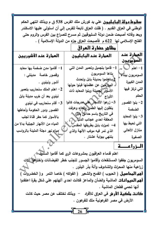 26 
سقوط دولة البابليون علي يد كورش ملك الفرس 530 ق م وبذلك انتهي الحكم 
الوطني في الع ا رق القديم . ) ظلت الع ا رق تابعة للفرس إلي أن استولي عليها الاسكندر 
وبعد وفاته أصبحت ضمن دولة السليوقيين ثم مسرح للص ا رع بين الفرس والروم حتى 
الفتح الإسلامي لها 622 م فأصبحت الع ا رق جزء من الدولة الإسلامية ( . 
مظاهر حضارة العراق 
العمارة عند 
السومريون 
العمارة عند البابليون العمارة عند الآشوريين 
1 اهتم - 
السومريون ببناء 
المدن الكبيرة 
التي تركز فيها 
الحكم 
2 بنوا القصور - 
الضخمة 
3 بنوا المعابد - 
التي تحيط بها 
منازل الأهالي 
الصغيرة 
1 قاموا بتجميل وتعمير المدن التي - 
بناها السومريون 
2 اهتموا بمدينة بابل وتحدث – 
المؤرخين عن عظمتها فبنوا حولها 
الأسوار الجميلة وبنوا المعابد ذات 
الأب ا رج 
3 زرعوا الأشجار علي مدرجات كانوا – 
ينقلون إليها الطمي والماء وعرفت 
في التاريخ باسم حدائق بابل 
المعلقة احدي عجائب الدنيا 
4 تميزت بابل بطريقها المقدس – 
الذي تمر فيه موكب اآللهة والذي 
ينتهي ببوابة عشتار . 
1 أقاموا مدن ضخمة بها معابد - 
وقصور خاصة مدينتي : 
أشور ونينوي . 
2 اهتم الملك سنحاريب بتعمير - 
نينوي بعد أن خرب مدينة بابل 
3 أقام سنحاريب في نينوي - 
القصور ودور الحكومة وأحاطها 
بالأسوار كما حفر قناة لجلب 
المياه من الأنهار الجبلية بدلا من 
مياه نهر دجلة المليئة بالرواسب 
الـــزراعــــــــة 
اهتم قدماء الع ا رقيون بمشروعات الري كما أقاموا السدود . 
السومريون جففوا المستنقعات وأقاموا الجسور لتجنب خطر الفيضانات واخترعوا آلات 
ز ا رعية منها المح ا رث والشادوف وآلة بذر البذور . 
أهم المحاصيل ) الحبوب ( القمح والشعير ) الفواكه ( خاصا التمر و) الخضروات ( 
أهم الحيوانات الماشية والضأن والماعز فكانت احدي آلهتهم علي شكل بقرة اعتقدوا 
أنها تحمي قطعان الماشية . 
كانت ملكية الأرض في الع ا رق للأف ا رد وبذلك تختلف عن مصر حيث كانت - 
الأرض في مصر الفرعونية ملك للفرعون . 
 