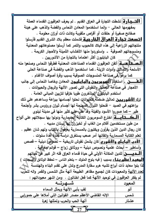 27 
التــجـارة نشطت التجارة في الع ا رق القديم . لم يعرف الع ا رقيون القدماء العملة 
بمفهومها الحالي وانما استخدموا المعادن النحاس والفضة والذهب علي هيئة - 
صفائح صغيرة أو حلقات أو أق ا رص مثقوبة وكانت ذات أو ا زن معلومة . 
اتسعت تجارة العراق الخارجية فشملت معظم بلاد الشرق القديم فأرسلوا 
منتجاتهم الز ا رعية إلي هذه البلاد كالحبوب والتمر كما أرسلوا مصنوعاتهم المعدنية 
ومنسوجاتهم الصوفية ــ واستوردوا منها الأخشاب الثمينة والأحجار الكريمة . 
كان البابليون أكثر اهتماما بالتجارة من اآلشوريين . 
الـصـــناعــــة أتقن الع ا رقيون القدماء الصناعات المعدنية فطرقوا النحاس وصنعوا منه 
الأسلحة والتماثيل وأدوات الزينة ـ كما استخدموا الذهب والفضة في صناعة الحلي 
كما برعوا في صناعة المنسوجات الصوفية بسبب وفرة أصواف الأغنام . 
الـفــــــن . استخدم السومريون والبابليون المعادن وخاصا النحاس إلي جانب 
الأحجار في صناعة التماثيل والنقوش التي تصور اآللهة والرجال والحيوانات . 
استخدم البابليون المتأخرون طوبا خزفيا لتزيين المباني العامة . 
ترك الآشوريين تماثيل ضخمة للحيوانات نحتوا أجسامها بب ا رعة وساعدهم علي ذلك 
ب ا رعتهم في الصيد فنحتوا الثي ا رن المجنحة لها أجسام ثي ا رن ورؤوس بشر وأجنحة - 
طير كما صوروا الأسود والفيلة وقد عثر علي كثير منها في مدينة نينوي – 
الــكــــتابـــة اخترع السومريون الكتابة المسمارية ودونوا بها سجلاتهم علي ألواح 
من طين مستخدمين أقلام من الغاب أو لخيز ا رن لها أسنان مدببه . 
كان رجال الدين الذين يق أ رون ويكتبون بالمسمارية يعرفون بالكتاب ولهم شان عظيم . 
تعلم الكتابة المسمارية واتقانها أمر صعب يستغرق د ا رسة لمدة عدة سنوات . 
الأدب البابلي والآشوري كان يشمل نقوش تاريخية نصوص دينية قصص – – 
وأساطير أبحاث علمية ونصوص دينية ووثائق زواج قوائم جغ ا رفية . – – – 
الــديـــــن للدين المكانة الأولي في حياة قدماء الع ا رق فله اثر كبير في حياتهم 
المعبد أعظم بناء بسبب ) فيه يتوج الملوك يتعلم الناس تحفظ الوثائق والسجلات ( – – 
لذا بنوا معابد ذات أب ا رج تشبه هرم سقارة المدرج وتدل علي تقدم البناء والهندسة 
تعدد اآللهة والمعبودات كان لجميع مظاهر الطبيعة آلهة مثل الشمس والقمر واله للحرب 
لم يفكر الع ا رقيون في توحيد اآللهة كما فعل اخناتون . ومن اشهر معبوداتهم : 
المعبود شــــهــرتــــه 
أنو لقب بأبي اآللهة ويمثل السماء 
شمس الإله القاضي الأعظم مصدر القوانين التي أملاها علي حمو ا ربي 
عشتار آلهة الحب والحرب وتمثلها زهرة 
 