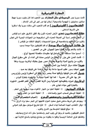 20 
الحضارة الفينيقية 
قامت سوريا بدور الوسيط في نقل الحضارات بين الشعوب كما كان جنوب سوريا مهبط 
ديانتين سماويتين ) اليهودية والمسيحية ( وكان لها دور كبير في نشر الإسلام . 
الكنعانيون ) الفينيقيون ( هم أقدم الشعوب التي سكنت سوريا وقد استقروا 
علي الشريط الساحلي . 
كلمة الكنعانيون تعني الأرض الحم ا رء اللون وقد أطلق الإغريق عليم اسم فينكس 
أي الشعب الأحمر نسبة إلي الصبغة الحم ا رء التي استخرجوها من الحيوانات البحرية التي تعيش 
بالقرب من سواحلهم واستخدموها في صبغ المنسوجات ) فينيقيا اشتقت من فينكس ( 
هل كانت فينيقيا دولة موحدة لم تقم للفينيقيين دولة موحدة بسبب 
-9 كانت بلادهم بمثابة قنطرة معب ا ر للجيوش علي مر العصور . 
-2 أسسوا مدنا مستقلة علي الساحل لها حكومات منفصلة تحميها أب ا رج . 
-3 قامت المدن علي جزر أو ألسنة من اليابس ممتدة في الماء أو علي سفوح الجبال 
بالقرب من ينابيع المياة واشه رها صيدا و صور جبيل بعلبلك اوغاريت بيروت وعكا 
صيدا احتلت مركز الزعامة بين المدن الفينيقية 
صور أحيطت بسور عظيم اكسبها مناعة وقد تولت الزعامة علي فينيقيا بعد صيد . 
جبيل أقدم مدن فينيقيا وأوثقها صلة بمصر ورد ذكرها في أسطورة إيزيس وأوزوريس 
عثر بها علي أثار مصرية كما لها أهمية دينية واشتهرت بتجارة البردي . - - 
اوغاريت تميزت بتنظيماتها العم ا رنية ومن أثارها القصر الملكي أفخم القصور اشتهرت 
بالتجارة فهي ميناء تجاري هام . 
طبقات المجتمع : 1 الطبقة العليا من التجار الأغنياء حيث سيط روا علي الحكم . - 
2 الطبقة الوسطي أصحاب المهن والصناعات . 3 الطبقة الدنيا من الخدم والعبيد . - - 
نشاط الفينيقيين وتوسعهم البحري ) أسباب اتجاههم إلي البحر ( 
1 وجودهم علي شريط ساحلي ضيق محدود الموارد فاتجهوا إلي البحر سعيا و ا رء الرزق . - 
2 توافر الأخشاب الجيدة الصالحة لبناء السفن 3 كثرة تعاريج السواحل سهل قيام المواني - - 
4 موقع فينيقيا المتوسط بين الشرق والغرب . - 
اشتعل الفينيقيون بالصيد ثم برعوا في ركوب البحر واستخدموا سفن ذات ش ا رع ومجاديف 
واكتشفوا طرق الملاحة الرئيسية ونقلوا ما ينقلونه من بضائع وتبادل وه بالسلع اللازمة لهم . 
 