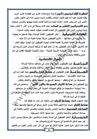 31 
أسطورة الإله ادونيس ) أذون ( حيث خرج ليصاد خنزير بري فهاجمه خنزير شرس 
وقتله فحزنت عليه أمه كثي ا ر فذبلت النباتات وأظلمت السماء وجري الماء في الأنهار باللون 
الأحمر لون الدم ولكن عشتار أعادته للحياة مرة ثانية فعادت للحياة بهجتها وللشمس ضياؤها 
بني الفينيقيون الكثير من المعابد حيث كانت بسيطة في بادئ الأمر لا تتعدي حجرة 
واحدة وبمرور الزمن أتقن الفينيقيون فن العمارة فتعددت حج ا رت المعابد وكثرت المم ا رت . 
الكتابة الفينيقية ابتكر الفينيقيون الكتابة كوسيلة سهلة لتسجيل ما يبيعونه 
وما يشترونه في سجلاتهم اخترع الفينيقيون حروفا أبجدية مكونة من 22 حرف - - 
اقتبسوها من الكتابة المصرية القديمة فكانت أبجدية الفينيقيين أول أبجدية عرفها العالم - 
اخذ الإغريق الأبجدية عن الفينيقيين بعد أن عدلوا فيها ثم أورثوها للرومان الذين نشروها في 
أوربا ومنها خرجت الأبجدية الأوربية الحديثة وكان للأبجدية الفينيقية الفضل في نشر - - 
الوعي والثقافة والحضارة في العالم . 
الأحوال الاقتصادية 
الـــزراعـــــة حول الفينيقيون سفوح جبال لبنان إلي مصاطب صالحة للز ا رعة . 
زرعوا القمح والشعير والكروم والفواكه وربوا الأبقار والأغنام والماعز والخنازير . 
الـصــــــناعـــــة تفوق الفينيقيون في صناعة الغزل والنسج حيث لعبت دو ا ر في 
حياة البلاد الاقتصادية استخدموا الأنوال والدبابيس المصنوعة من البرونز والأز ا رر - 
المصنوعة من العاج والعظم وصنعوا النسيج من الصوف والقطن والألياف والكتان . - 
برع الفينيقيون في صناعة الثياب المصبوغة باللون الأحمر مستعملين في ذلك - 
مادة أرجوانية استخرجوها من قواقع الحيوانات البحرية التي تعيش بالقرب من سواحلهم 
وارتفعت قيمة المنسوجات المصبوغة باللون الأحمر حيث كانت شارة الطبقة الأرستق ا رطية في 
فينيقيا ثم في أوربا بعد ذلك . 
أيضا اشتهرت فينيقيا بصناعة الزجاج التي عرفوها عن مصر ثم تفوقوا فيه . 
صناعة الفخار تميزت صناعاتهم بالدقة وحسن الذوق وبرعوا في تلميعها واكسابها بريقا 
الصناعات المعدنية استخدموا النحاس والبرونز والحديد والقصدير والذهب والفضة في 
صناعة السكاكين والأسلحة والأواني . كما صنعوا اآللات الموسيقية . 
الــتــجــــــــارة اشتعل الفينيقيين في البداية بالصيد مستخدمين سفن صغيرة وبمرور الزمن 
كبر حجم السفن فاستخدموا في تسييرها الش ا رع والمجداف معا . 
كانت هذه السفن عابرة البحار هلالية الشكل لها صور في آثار مصر وأشور تتكون من طابقين. 
 