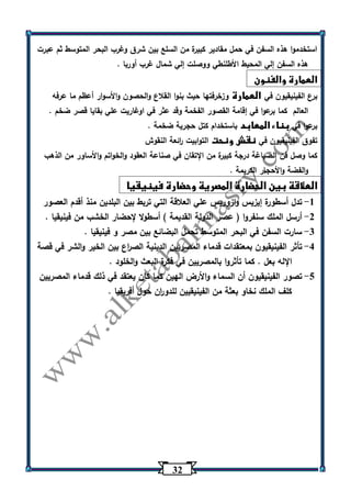 32 
استخدموا هذه السفن في حمل مقادير كبيرة من السلع بين شرق وغرب البحر المتوسط ثم عبرت 
هذه السفن إلي المحيط الأطلنطي ووصلت إلي شمال غرب أوربا . 
العمارة والفنون 
برع الفينيقيون في العمارة وزخرفتها حيث بنوا القلاع والحصون والأسوار أعظم ما عرفه 
العالم كما برعوا في إقامة القصور الفخمة وقد عثر في اوغاريت علي بقايا قصر ضخم . 
برعوا في بناء المعابد باستخدام كتل حجرية ضخمة . 
تفوق الفينيقيون في نقش ونحت التوابيت ا رئعة النقوش 
كما وصل فن الصياغة درجة كبيرة من الإتقان في صناعة العقود والخواتم والأساور من الذهب 
والفضة والأحجار الكريمة . 
العلاقة بين الحضارة المصرية وحضارة فينيقيا 
-1 تدل أسطورة إيزيس وازوريس علي العلاقة التي تربط بين البلدين منذ أقدم العصور 
-2 أرسل الملك سنفروا ) عصر الدولة القديمة ( أسطولا لإحضار الخشب من فينيقيا . 
-3 سارت السفن في البحر المتوسط تحمل البضائع بين مصر و فينيقيا . 
-4 تأثر الفينيقيون بمعتقدات قدماء المصريين الدينية الص ا رع بين الخير والشر في قصة 
الإله بعل . كما تأثروا بالمصريين في فكرة البعث والخلود . 
-5 تصور الفينيقيون أن السماء والأرض الهين كما كان يعتقد في ذلك قدماء المصريين 
كلف الملك نخاو بعثة من الفينيقيين للدو ا رن حول أفريقيا . 
 