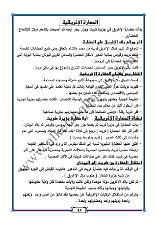 33 
الحضارة الإغريقية 
بدأت حضارة الإغريق في جزيرة كريت وجزر بحر إيجه ثم أصبحت بلادهم مركز للإشعاع 
الحضاري . 
اثر موقع بلاد الإغريق علي الحضارة 
للموقع اثر كبير فبلاد الإغريق قريبة من مصر والشام والع ا رق وهي منبع الحضا ا رت القديمة - 
كانت كريت وقبرص بمثابة المعبر لانتقال الحضارة والساحل الغربي لليونان بمثابة البوابة التي - 
انتقلت منها الحضارة إلي الرومان . 
قامت بلاد الإغريق بدور المستورد لحضا ا رت الشرق والموزع لها في باقي أوربا . - 
التضاريس وقيام الحضارة الإغريقية 
قسمت الجبال بلاد الإغريق إلي مجموعة أقاليم منعزلة ومحدودة المساحة . - 
ظهرت دويلات حول المدن الكبرى الهامة وكانت كل مدينة تعتمد علي نفسها في المجال - 
السياسي والاقتصادي وتنافست هذه المدن مع بعضها . 
الطبيعة الجبلية جعلتهم يتجهون إلي البحر كوسيلة للاتصال . فكانت حضارتهم بحرية تجارية - 
كان أسطول أثينا من معالم هذه الحضارة . - 
فقر التربة وقلة الأ ا رضي الصالحة للز ا رعة جعل حضارتهم تجارية صناعية . - 
نشأة الحضارة الإغريقية : أولا حضارة جزيرة كريت 
بدأت الحضارة في جزيرة كريت ثم بعدها جزر بحر ايجه ورودس وقبرص ثم بلاد اليونان . - 
أقدم أثار تلك الحضارة ) كريت ( ترجع إلي ثلاثة ألاف عام قبل الميلاد واستمرت ألفي عام - 
وقسمت إلي ثلاث عصور ) قديم ومتوسط وحديث ( . 
أطلق عليها الحضارة المنيوية نسبة إلي الملك مينوس الذي ورد في الأساطير القديمة - 
ارتبطت حضارة كريت بالحضارة المصرية بالعلاقات التجارية وحضارية فقد عثر علي آثار - 
مصرية في كريت كذلك عثر علي صناعات كريتية في اآلثار المصرية . 
انتقال الحضارة من كريت إلي اليونان 
في الوقت الذي بدأت فيه حضارة كريت في التدهور هاجرت القبائل إلي الجزء الجنوبي - 
من شبه جزيرة البلقان ) جنوب بلاد الإغريق ( . 
لم تكن بلاد الإغريق دولة موحدة ولكن كانت ولايات متعددة لكل ولاية حكومتها - 
وقوانينها وجيشها وذلك بسبب الطبيعة الجبلية . 
بالرغم من استقلال الولايات الإغريقية عن بعضها فقد كانوا من اصل واحد ولغتهم - 
واحدة ودينهم واحد وحضارتهم واحدة . 
 