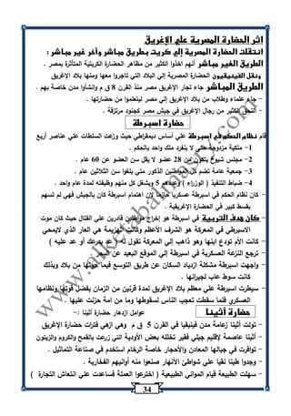 34 
اثر الحضارة المصرية علي الإغريق 
انتقلت الحضارة المصرية إلي كريت بطريق مباشر وأخر غير مباشر : 
الطريق الغير مباشر أنهم اخذوا الكثير من مظاهر الحضارة الكريتية المتأثرة بمصر . 
ونقل الفينيقيون الحضارة المصرية إلي البلاد التي تاجروا معها ومنها بلاد الإغريق 
الطريق المباشر جاء تجار الإغريق مصر منذ القرن 0 ق م وانشأوا مدن خاصة بهم . 
جاء علماء وطلاب من بلاد الإغريق إلي مصر ليتعلموا من حضارتها . - 
التحق الكثير من رجال الإغريق في جيش مصر كجنود مرتزقة . - 
حضارة اسبرطة 
قام نظام الحكم في اسبرطة علي أساس ديمق ا رطي حيث وزعت السلطات علي عناصر أربع 
-1 ملكية مزدوجة حتى لا ينفرد ملك واحد بالحكم . 
-2 مجلس شيوخ يتكون من 20 عضو لا يقل سن العضو عن 63 عام . 
-3 جمعية عامة تضم كل المواطنين الذكور متي بلغوا سن الثلاثين عام . 
-4 ضباط التنفيذ ) الوز ا رء ( وعددهم 5 ويشغل كل منهم وظيفته لمدة عام واحد . 
- كان نظام الحكم في اسبرطة عسكريا حازما لان اهتمام اسبرطة كان بالجيش فهي لم تسهم 
بقسط كبير في الحضارة الإغريقية . 
- كان هدف التربية في اسبرطة هو إخ ا رج مواطنين قادرين علي القتال حيث كان موت 
الاسبرطي في المعركة هو الشرف الأعظم وكانت الهزيمة هي العار الذي لايمحي 
- كانت الأم تودع ابنها وهو ذاهب إلي المعركة تقول له ) عد بدرعك أو عد عليه ( 
- ترجع النزعة العسكرية في اسبرطة إلي الموقع البعيد عن البحر . 
- واجهت اسبرطة مشكلة ازدياد السكان عن طريق التوسع فيما حولها من بلاد وبذلك 
كانت سوط عاب لجي ا رنها . 
- سيطرت اسبرطة علي معظم بلاد الإغريق لمدة قرنين من الزمان بفضل قوتها ونظامها 
العسكري فلما سقطت تعجب الناس لسقوطها وما من امة حزنت عليها . 
حضارة أثينا عوامل ازدهار حضارة أثينا :- 
تولت أثينا زعامة مدن فينيقيا في القرن 5 ق م وهي ازهي فت ا رت حضارة الإغريق - 
أثينا عاصمة لإقليم جبلي فقير تخلله بعض الأودية التي زرعت بالقمح والكروم والزيتون - 
توافرت في جبالها المعادن والأحجار خاصة الرخام استخدم في صناعة التماثيل . - 
وجدوا طينا نقيا علي شواطئ الأنهار صنعوا منه أوانيهم الفخارية . - 
سهلت الطبيعة قيام المواني الطبيعية ) اخترعوا العملة فساعدت علي انتعاش التجارة ( - 
 