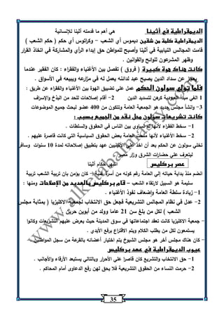 35 
الديمقراطية في أثينا هي أهم ما قدمته أثينا للإنسانية 
الديمقراطية كلمة من شقين ديموس أي الشعب وك ا رتوس أي حكم ) حكم الشعب ( - 
قامت المجالس النيابية في أثينا وأصبح للمواطن حق إبداء ال أ ري والمشاركة في اتخاذ الق ا رر 
وظهر المشرعون للوائح والقوانين . 
كانت هناك هوة كبيرة ) فروق ( تفصل بين الأغنياء والفق ا رء : كان الفقير عندما 
يعجز عن سداد الدين يصبح عبد لدائنه يعمل له في م ا زرعه ويبيعه في الأسواق . 
فلما تولي سولون الحكم عمل علي تضييق الهوة بين الأغنياء والفق ا رء عن طريق : 
1 الغي مبدأ العبودية كرهن لتسديد الدين 2 أقام إصلاحات للحد من البذخ والإس ا رف - 
3 وانشأ مجلس جديد هو الجمعية العامة وتتكون من 433 عضو لبحث جميع الموضوعات - 
كانت تشريعات سولون محل نقد من الجميع بسبب : 
-1 سخط الفق ا رء لأنها لم تساوي بين الناس في الحقوق والسلطات . 
-2 سخط الأغنياء لأنها منحت العامة بعض الحقوق السياسية التي كانت قاصرة عليهم . 
تخلي سولون عن الحكم بعد أن اخذ علي الأثينيين عهد بتطبيق إصلاحاته لمدة 13 سنوات وسافر 
ليتعرف علي حضا ا رت الشرق و ا زر مصر . 
عصر بركليس اشهر حكام أثينا 
انضم منذ بداية حياته إلي العامة رغم كونه من أسرة غنية كان يؤمن بان تربية الشعب تربية - 
سليمة هو السبيل لارتقاء الشعب قام بركليس بالعديد من الإصلاحات ومنها : – 
-1 زيادة سلطة العامة واضعاف نفوذ الأغنياء . 
-2 عدل في نظام المجالس التشريعية فجعل حق الانتخاب لجمعية الاكليزيا ) بمثابة مجلس 
الشعب ( لكل من بلغ سن 21 عاما وولد من أبوين حرين . 
جمعية الاكليزيا كانت تعقد اجتماعاتها في سوق المدينة حيث يعرض عليهم التشريعات وكانوا - 
يستمعون لكل من يطلب الكلام ويتم الاقت ا رع برفع الأيدي . 
كان هناك مجلس أخر هو مجلس الشيوخ يتم اختيار أعضائه بالقرعة من سجل المواطنين . - 
عيوب الديمقراطية في عهد بركليس 
-1 حق الانتخاب والتشريع كان قاص ا ر علي الأح ا رر وبالتالي يستبعد الأرقاء والأجانب . 
-2 حرمت النساء من الحقوق التشريعية فلا يحق لهن رفع الدعاوى أمام المحاكم . 
 