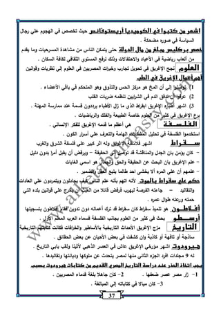 37 
اشهر من كتبوا في الكوميديا أريستوفانس حيث تخصص في الهجوم علي رجال 
السياسة في صوره مضحكة . 
خصص بركليس مبلغ من مال الدولة حتى يتمكن الناس من مشاهدة المسرحيات وما يقدم 
من ألعاب رياضية في الأعياد والاحتفالات وذلك لرفع المستوي الثقافي لكافة السكان . 
العلوم نجح الإغريق في تحويل تجارب وخب ا رت المصريين في العلوم إلي نظريات وقوانين 
أهم أعمال الإغريق في الطب 
)1 توصلوا إلي أن المخ هو مركز الحس والتذوق وهو المتحكم في باقي الأعضاء . 
)2 عرفوا أن تدفق الدم في الش ا ريين تنظمه ضربات القلب 
)3 اشهر أطباء الإغريق ابق ا رط الذي ما ا زل الأطباء يرددون قسمة عند ممارسة المهنة . 
برع الإغريق في كثير من العلوم خاصة الطبيعة والفلك والرياضيات . 
الـفـلــســـفـة هي أعظم ما قدمه الإغريق للفكر الإنساني . 
استخدموا الفلسفة في تحليل المشكلات الهامة والتع رف علي أس ا رر الكون . 
ســــــقـراط اشهر فلاسفة الإغريق وله اثر كبير علي فلسفة الشرق والغرب 
كان يؤمن بان الجدل والمناقشة قد توصل إلي الحقيقة ويرفض أن يقبل أم ا ر بدون دليل - - 
علم الإغريق بان البحث عن الحقيقة والحق والجمال هو اسمي الغايات - 
علمهم أن علي المرء ألا يخشى احد طالما يتبع العقل والضمير . - 
حكم علي سقراط بالموت لأنه اتهم بأنه علم الناس كيف يجادلون ويتمردون علي العادات 
والتقاليد جاءته الفرصة ليهرب فرفض قائلا من العبث أن يخرج علي قوانين بلده التي – 
حمته ورعته طوال عمره . 
أفــلاطـــون هو تلميذ سق ا رط كان سق ا رط قد ترك أعماله دون تدوين فقام أفلاطون بتسجيلها 
أرســـــطـو بحث في كثير من العلوم بجانب الفلسفة فسماه العرب المعلم الأول . 
التاريخ مزج الإغريق الأحداث التاريخية بالأساطير والخ ا رفات فكانت كتابتهم التاريخية 
ساذجة أو تافهة أو كاذبة وان كشفت في بعض الأحيان عن بعض الحقائق . 
هــيرودوت اشهر مؤرخي الإغريق عاش في العصر الذهبي لأثينا ولقب بابي التاريخ . 
له 0 مجلدات افرد الجزء الثاني منها لمصر يتحدث عن ملوكها وديانتها وتقاليدها . 
يجب اتخاذ الحذر عند دراسة التاريخ المصري القديم من كتابات هيرودوت بسبب 
1 ا زر مصر عصر ضعفها . 2 كان جاهلا بلغة قدماء المصريين . - - 
3 كان ميالا في كتاباته إلي المبالغة . - 
 