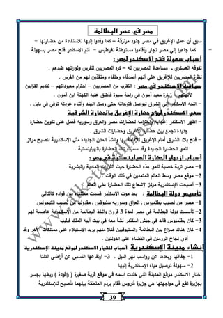 30 
مصر في عصر البطالمة 
سبق أن عمل الإغريق في مصر جنود مرتزقة كما وفدوا إليها للاستفادة من حضارتها - – 
- كما جاءوا إلي مصر تجار وأقاموا مستوطنة نق ا رطيس أتم الاسكندر فتح مصر بسهولة - 
أسباب سهولة فتح الاسكندر لمصر : 
تفوقه العسكري ــ مساعدة المصريين له كره المصريين للفرس وثو ا رتهم ضدهم . – 
نظرة المصريين للإغريق علي أنهم أصدقاء وحلفاء ومنقذين لهم من الفرس . 
سياسة الاسكندر في مصر : التقرب من المصريين احت ا رم معبوداتهم تقديم الق ا ربين – – 
آللهتهم زيارة معبد آمون في واحة سيوة فأطلق عليه الكهنة ابن آمون . – 
اتجه الاسكندر إلي الشرق ليواصل فتوحاته حتى وصل الهند وأثناء عودته توفي في بابل . - 
سعي الاسكندر لمزج حضارة الإغريق بالحضارة الشرقية 
اظهر الاسكندر إعجابه واحت ا رمه لحضا ا رت مصر والع ا رق وسوريه فعمل علي تكوين حضارة - 
جديدة تجمع بين حضارة الإغريق وحضا ا رت الشرق . 
فتح بلاد الشرق أمام الإغريق للإقامة بها وانشأ المدن الجديدة مثل الإسكندرية لتصبح مركز - 
لنمو الحضارة الجديدة وقد سميت تلك الحضارة بالهيلينستية . 
أسباب ازدهار الحضارة الهيلينستية في مصر : 
1 مصر تربة خصبة لنمو هذه الحضارة حيث الثروات المادية والبشرية . - 
2 موقع مصر وسط العالم المتمدين في ذلك الوقت . - 
3 أصبحت الإسكندرية مركز لإشعاع تلك الحضارة علي العالم . - 
تأسيس دولة البطالمة : بعد موت الاسكندر قسمت ممتلكاه بين قواده كالتالي 
1 مصر من نصيب بطلميوس ـ الع ا رق وسوريه سليوقس ـ مقدونيا من نصيب انتيجونس - 
2 تأسست دولة البطالمة في مصر لمدة 3 قرون واتخذ البطالمة من الإسكندرية عاصمة لهم - 
3 كان بطلميوس قائد في جيش اسكندر نشأ معه في بيت أبيه الملك فيليب - 
4 كان هناك ص ا رع بين البطالمة والسليوقيين فكلا منهم يريد الاستيلاء علي ممتلكات الأخر وقد - 
أدي نجاح الرومان في القضاء علي الدولتين . 
إنشاء مدينة الإسكندرية أسباب اختيار الاسكندر لموقع مدينة الإسكندرية 
-1 جفافها وبعدها عن رواسب نهر النيل . 3 ارتفاعها النسبي عن أ ا رضي الدلتا - 
-2 سهولة توصيل مياه الإسكندرية إليها 
اختار الاسكندر موقع المدينة التي خلدت اسمه في موقع قرية صغيرة ) ا رقودة ( ربطها بجسر 
بجزيرة تقع في مواجهتها هي جزيرة فاروس فقام بردم المنطقة بينهما فأصبح للإسكندرية 
 