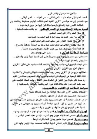 43 
ميناءين احدهم شرقي والأخر غربي . 
قسمت المدينة إلي أحياء منها : الحي الملكي حي الميناء الحي الوطني . - - 
عهد الاسكندر إلي احد مهندسي الإغريق تخطيط المدينة فكانت شوارعها مستقيمة ومتقاطعة بني 
البطالمة القصور فيها والحدائق وأوصلوا مياة النيل إليها عن طريق ترعة شيديا . 
أهمية مدينة الإسكندرية في العصر البطلمي لها وظائف متعددة ومنها : 
)1 مركز الحكم والإدارة في العصر البطلمي 
)2 أهم مدن مصر الصناعية حيث ازدهرت فيها العديد من الصناعات 
)3 اكبر مركز للتبادل التجاري فهي ملتقي التجارة في العالم القديم . 
)4 مركز للإشعاع الثقافي في العالم القديم حيث يوجد بها الجامعة والمكتبة والمسرح . 
)5 قلعة للدفاع عن البلاد حيث بني حولها الأسوار والأب ا رج والبوابات المنيعة . 
سياسة البطالمة في مصر : ساروا علي نهج الاسكندر 
استغلال موارد مصر وثروتها لتكوين جيش وأسطول قوي فضموا النوبة وليبيا وفلسطين . - 
النهوض بالحضارة الهيلينستية - 
كان البطالمة إغريق في معيشتهم وعاداتهم وتقاليدهم فكانت مبانيهم علي الط ا رز الإغريقي - 
فحاولوا المزج بين الط ا رزين الإغريقي والمصري . 
تماثيلهم مزيج من فن الإغريق ومصر ويوجد منها بالمتحف اليوناني الروماني بالإسكندرية - 
كانت اللغة الرسمية هي الإغريقية في الجامعة والدواوين وظل المصريون يستخدمون لغتهم - 
وقد حدث تأثير متبادل بين اللغتين في استعارة بعض الألفاظ . عثرت الحملة الفرنسية علي 
حجر رشيد الذي دون عليه بثلاث لغات هي ) الهيروغليفية واليونانية والديموطيقية ( 
سياسة البطالمة في التقرب من المصريين : 
الاحتفاظ بالتنظيم الإداري الذي تركه الف ا رعنة مع إدخال تعديلات طفيفة . - 
كسب مودة المصريين بعدم التدخل في عاداتهم وتقاليدهم . - 
وعي الاسكندر والبطالمة قوة عقيدة المصريين والثورة علي كل من يحاول المساس بمعتقداتهم - 
كما ثاروا علي الفرس من قبل . فاحترم البطالمة آلهة المصريين وتسابقوا في حمل الألقاب 
الملكية القديمة وارتدوا زى الف ا رعنة وقدموا الق ا ربين لالهة المصريين . 
اهتمام البطالمة ببناء المعابد قاموا ببناء المعابد أو تجديدها أو توسيعها ومنها : 
معبد ادفو خصص لعبادة الإله حورس وهو أكمل ما ت رك من معابد العصر البطلمي . 
معبد دندرة خصص لعبادة حتحور وما ا زل قائما بنقوشه ال ا رئعة . 
معابد جزيرة فيلة اشهر المباني الدينية للبطالمة خصصت لعبادة إيزيس وألهه أخري 
 
