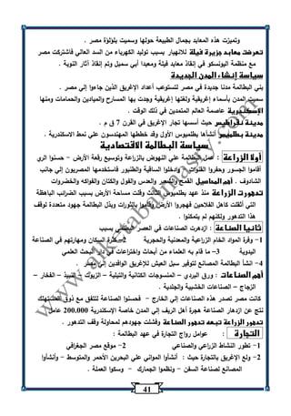 41 
وتميزت هذه المعابد بجمال الطبيعة حولها وسميت بلؤلؤة مصر . 
تعرضت معابد جزيرة فيلة للانهيار بسبب توليد الكهرباء من السد العالي فاشتركت مصر 
مع منظمة اليونسكو في إنقاذ معابد فيلة ومعبدا أبي سمبل وتم إنقاذ آثار النوبة . 
سياسة إنشاء المدن الجديدة 
بني البطالمة مدنا جديدة في مصر لتستوعب أعداد الإغريق الذين جاءوا إلي مصر . 
سميت المدن بأسماء إغريقية ولغتها إغريقية وجدت بها المسارح والميادين والحمامات ومنها 
الإسكندرية عاصمة العالم المتمدين في ذلك الوقت . 
مدينة نقراطيس حيث أسسها تجار الإغريق في القرن 7 ق م . 
مدينة بطلميس أنشأها بطلميوس الأول وقد خططها المهندسون علي نمط الاسكندرية . 
سياسة البطالمة الاقتصادية 
أولا الزراعة : عمل البطالمة علي النهوض بالز ا رعة وتوسيع رقعة الأرض حسنوا الري - 
أقاموا الجسور وحفروا القنوات وادخلوا الساقية والطنبور فاستخدمها المصريون إلي جانب - 
الشادوف . أهم المحاصيل القمح والشعير والعدس والفول والكتان والفواكه والخضروات 
تدهورت الزراعة منذ عهد بطلميوس الثالث وقلت مساحة الأرض بسبب الض ا رئب الباهظة 
التي أثقلت كاهل الفلاحين فهجروا الأرض وقاموا بالثو ا رت وبذل البطالمة جهود متعددة لوقف 
هذا التدهور ولكنهم لم يتمكنوا . 
ثانيا الصناعة : ازدهرت الصناعات في العصر البطلمي بسبب 
1 وفرة المواد الخام الز ا رعية والمعدنية والحجرية 2 كثرة السكان ومهارتهم في الصناعة - – 
اليدوية 3 ما قام به العلماء من أبحاث واخت ا رعات في دار البحث العلمي – 
4 انشأ البطالمة المصانع لتوفير سبل العيش للإغريق الوافدين إلي مصر . - 
أهم الصناعات : ورق البردي المنسوجات الكتانية والتيلية الزيوت النبيذ الفخار – – – – – 
الزجاج الصناعات الخشبية والجلدية . – 
كانت مصر تصدر هذه الصناعات إلي الخارج فحسنوا الصناعة لتتفق مع ذوق المستهلك - 
نتج عن ازدهار الصناعة هجرة أهل الريف إلي المدن خاصة الإسكندرية 233.333 عامل 
تدهور الزراعة تبعه تدهور الصناعة وفشلت جهودهم لمحاولة وقف التدهور . 
التجارة : عوامل رواج التجارة في عهد البطالمة : 
-1 تطور النشاط الز ا رعي والصناعي 2 موقع مصر الجغ ا رفي - 
-2 ولع الإغ ريق بالتجارة حيث : أنشأوا المواني علي البحرين الأحمر والمتوسط وأنشأوا - 
المصانع لصناعة السفن ونظموا الجمارك وسكوا العملة . - - 
 