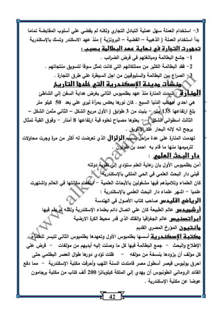 42 
-3 استخدام العملة سهل عملية التبادل التجاري ولكنه لم يقضي علي أسلوب المقايضة تماما 
بدأ استخدام العملة ) الذهبية الفضية البرونزية ( منذ عهد الاسكندر وتسك بالإسكندرية – – 
تدهورت التجارة في نهاية عهد البطالمة بسبب : 
-1 جشع البطالمة ومبالغتهم في فرض الض ا رئب . 
-2 فقد البطالمة الكثير من ممتلكاتهم التي كانت تمثل سوقا لتسويق منتجاتهم . 
-3 الص ا رع بين البطالمة والسليوقيين من اجل السيطرة علي طرق التجارة . 
منشآت مدينة الإسكندرية التي خلدها التاريخ 
المنارة : شيدت المنارة منذ عهد بطلميوس الثاني بغرض هداية السفن إلي الشاطئ 
- هي احدي عجائب الدنيا السبع . كان نو رها يعكس بمرآة ليري علي بعد 53 كيلو متر 
- بلغ ارتفاعها 135 متر بنيت من 3 طوابق ) الأول مريع الشكل الثاني مثمن الشكل - – – 
الثالث اسطواني الشكل ( يعلوها مصباح تعلوه قبة ارتفاعها 0 أمتار وفوق القبة تمثال - - 
يرجح انه لإله البحار عند الإغريق . 
- تهدمت المنارة علي عدة م ا رحل بسبب الزلزال الذي تعرضت له أكثر من مرة وجرت محاولات 
لترميمها منها ما قام به احمد بن طولون . 
دار البحث العلمي : 
آمن بطلميوس الأول بان رعاية العلم ستؤدي إلي تقوية دولته 
فبني دار البحث العلمي في الحي الملكي بالإسكندرية 
كان العلماء وتلاميذهم فيها مشغولين بالأبحاث العلمية ارتفعت مكانتها في العالم واشتهرت - 
علميا اشهر علماء دار البحث العلمي بالإسكندرية : - 
الرياضي اقليدس صاحب كتاب الأصول في الهندسة 
أرشميدس عالم الطبيعة كان علي اتصال دائم بعلماء الإسكندرية ولكنه لم يقم فيها 
ابراتسنيس عالم الجغ ا رفيا والفلك الذي قدر محيط الكرة الارضية 
مانتيون المؤرخ المصري القديم 
مكتبة الإسكندرية أسسها بطلميوس الأول وتعهدها بطلميوس الثاني لتيسر للعلماء 
الإطلاع والبحث جمع البطالمة فيها كل ما وصلت إليه أيديهم من مؤلفات فرض علي - - 
كل مؤلف أن يزودها بنسخة من مؤلفه ظلت تؤدي دورها طوال العصر البطلمي حتى - 
احرق يوليوس قيصر أسطول مصر فامتدت السنة اللهب وأحرقت مكتبة الإسكندرية مما دفع - 
القائد الروماني انطونيوس أن يهدي إلي الملكة كيلوبات ا ر 233 ألف كتاب من مكتبة برجامون 
عوضا عن مكتبة الإسكندرية . 
 