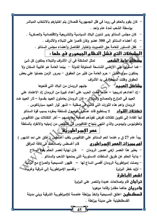 45 
كان يقوم بالحكم في روما في ظل الجمهورية قنصلان يتم اختيارهم بالانتخاب المباشر - 
بواسطة الشعب لمدة عام واحد . 
- كان مجلس السناتو يدير شئون البلاد السياسية والتشريعية والاقتصادية والعسكرية . 
- ا زد أعضاء السناتو إلي 333 عضو وكان قاص ا ر علي النبلاء والأش ا رف . 
- كفل الدستور للعامة حق التصويت واختيار القناصل وأعضاء مجلس السناتو . 
المشكلات التي فشل النظام الجمهوري في حلها : 
مشكلة عامة الشعب تمثل المشكلة في أن الأش ا رف والنبلاء يملكون كل شئ 
كما استولوا علي الأ ا رضي الشاسعة المملوكة للدولة بينما العامة هم غالبية السكان ولا - - 
يملكون سوي القليل حرم العامة من كثير من الحقوق بمرور الزمن حصلوا علي بعض - - 
الحقوق وظلت السيطرة في يد الأش ا رف 
مشاكل العبيد جلبهم الرومان من البلاد التي فتحوها 
- ا زد أعدادهم تدريجيا عندما قضت الحرب علي أعداد كبيرة من الرومان ا زد الاعتماد علي – 
العبيد في الم ا زرع والمصانع والمنازل كان الرومان يعاملون العبيد بقسوة ثار العبيد ضد – – 
الرومان واهم هذه الثو ا رت التي قامت في صقلية اشهر ثوار العبيد سبارتاكوس . – 
تكتلات القواد لا يستطيع قائد عسكري الوصول للسلطة بمفرده بسبب قوة السناتو 
لجأ القادة إلي تكوين تكتلات لفرض نفوذهم تصفية معارضيهم أخر التكتلات بين اكتافيوس – 
وانطونيوس ولبيدوس والذي انتهي بنجاح اكتافيوس في التخلص من زميليه والانف ا رد بالسلطة 
عصر الإمبراطورية 
يبدأ عام 27 ق م عندما انعم السناتو علي اكتافيوس بلقب أغسطس ) أطلق علي احد الشهور ( 
أهم مميزات العصر الإمبراطوري قام أغسطس بإصلاحات في كافة الم ا رفق 
يعتبر هذا العصر ازهي عصور الرومان كان نهاية لعصر الحكم بقوة السلاح - - 
بداية الحكم عن طريق السلطات الدستو رية التي يمنحها الشعب والسناتو . - 
وصلت إمب ا رطورية الرومان أقصي اتساع لها ظهور المسيحية والص ا رع مع الوثنية - – 
ت ا زيد خطر الب ا ربرة وتقسيم الإمب ا رطورية إلي شرقية وغربية - - 
اشهر الأباطرة 
تراجان قام بإصلاحات عديدة وانتصر علي الب ا ربرة 
هادريان حاكما مقتد ا ر وقائدا موهوبا 
قسطنطين اعتنق المسيحية واتخذ بيزنطة عاصمة للإمب ا رطورية الشرقية وبني مدينة 
القسطنطينية علي مدينة بيزنطة . 
 