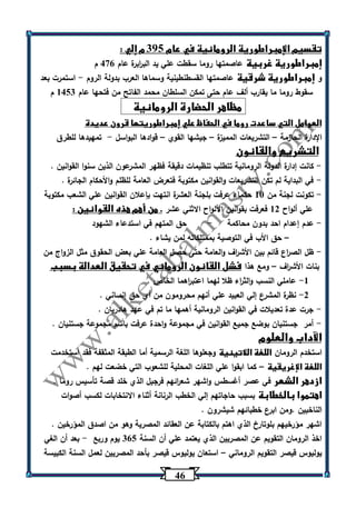 46 
تقسيم الإمبراطورية الرومانية في عام 305 م إلي : 
إمبراطورية غربية عاصمتها روما سقطت علي يد الب ا ربرة عام 476 م 
و إمبراطورية شرقية عاصمتها القسطنطينية وسماها العرب بدولة الروم استمرت بعد - 
سقوط روما ما يقارب ألف عام حتى تمكن السلطان محمد الفاتح من فتحها عام 1453 م 
مظاهر الحضارة الرومانية 
العوامل التي ساعدت روما في الحفاظ علي إمبراطوريتها قرون عديدة 
الإدارة الحازمة التشريعات المميزة جيشها القوي قوادها البواسل تمهيدها للطرق - – – – 
التشريع والقانون 
كانت إدارة الدولة الرومانية تتطلب تنظيمات دقيقة فظهر المشرعون الذين سنوا القوانين . - 
في البداية لم تكن التشريعات والقوانين مكتوبة فتعرض العامة للظلم والأحكام الجائرة . - 
تكونت لجنة من 13 حكماء عرفت بلجنة العشرة انتهت بإعلان القوانين علي الشعب مكتوبة - 
علي ألواح 12 فعرفت بقوانين الألواح الاثني عشر . من أهم هذه القوانين : 
عدم إعدام احد بدون محاكمة حق المتهم في استدعاء الشهود - - 
حق الأب في التوصية بممتلكاته لمن يشاء . – 
ظل الص ا رع قائم بين الأش ا رف والعامة حتى حصل العامة علي بعض الحقوق مثل الزواج من - 
بنات الأش ا رف ومع هذا فشل القانون الروماني في تحقيق العدالة بسبب – 
-1 عاملي النسب والث ا رء ظلا لهما اعتب ا رهما الخاص . 
-2 نظ رة المشرع إلي العبيد علي أنهم محرومون من أي حق إنساني . 
جرت عدة تعديلات في القوانين الرومانية أهمها ما تم في عهد هادريان . - 
أمر جستنيان بوضع جميع القوانين في مجموعة واحدة عرفت باسم مجموعة جستنيان . - 
الآداب والعلوم 
استخدم الرومان اللغة اللاتينية وجعلوها اللغة الرسمية أما الطبقة المثقفة فقد استخدمت 
اللغة الإغريقية كما ابقوا علي اللغات المحلية للشعوب التي خضعت لهم . – 
ازدهر الشعر في عصر أغسطس واشهر شع ا رئهم فرجيل الذي خلد قصة تأسيس روما . 
اهتموا بالخطابة بسبب حاجاتهم إلي الخطب الرنانة أثناء الانتخابات لكسب أصوات 
الناخبين .ومن ابرع خطبائهم شيشرون . 
اشهر مؤرخيهم بلوتارخ الذي اهتم بالكتابة عن العقائد المصرية وهو من اصدق المؤرخين . 
اخذ الرومان التقويم عن المصريين الذي يعتمد علي أن السنة 365 يوم وربع بعد أن الغي - 
يوليوس قيصر التقويم الروماني استعان يوليوس قيصر بأحد المصريين لعمل السنة الكبيسة – 
 
