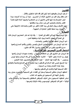 47 
الفنون 
لم يكن الرومان بطبيعتهم شعبا ذواق للفن فقد كانوا مشغولين بالقتال . - 
كان معظم رجال الفن من الإغريق الأرقاء أو المحررين . حيث أن روما لما أصبحت سيدة - 
البحر المتوسط جاء إليها فناني الإغريق أو من الإسكندرية واخرجوا أعمالا كثيرة خاصة 
القصر والمعابد والميادين التي تبرز حمال روما وعظمتها . 
حاول الأش ا رف ورجال الحكم في روما اقتناء الكثير من الفنون والصناعات الإغريقية حتى - 
أصبحت روما متحفا للكنوز المشت ا رة أو المنهوبة . 
العمارة 
بلغ الرومان درجة كبيرة في التقدم في العمارة وقد ترك احد كبار المعماريين الرومان كتابا - - 
في العمارة في وصف الأعمدة ومواد البناء وتخطيط المدن . 
شيد الرومان المعابد الضخمة والقصور والحمامات . - 
كما شيد الرومان دور التمثيل وميادين السباق والجسور والكباري وأقاموا المسارح وأهمها - 
مسرح الكلسيوم يتكون من ثلاث طوابق ويتسع ل 53 ألف متفرج . 
انتصار الدين المسيحي علي الوثنية : 
اخذ الرومان عن الإغريق كثير من المعتقدات الدينية وتعددت معبودات الرومان وأهمها - 
جوبتر رب السماء وكبير اآللهة انتشرت عبادات مصرية في بلاد الرومان ومنها إيزيس - 
وس ا ربيس وقد أقيمت لهما المعابد عبدوا الأباطرة تأث ا ر بالمصريين عبادة الفرعون . - - 
ولد المسيح عيسي عليه السلام في فلسطين ) بيت لحم ( دعا إلي التسامح والمحبة والتواضع - 
وترك عبادة الأصنام وعبادة رب السموات . 
لاقت المسيحية قبولا وانتشرت في فلسطين وخارجها . - 
اضطهد الرومان معتنقي المسيحية وسعوا إلي القضاء علي المسيحية وقام نيرون بحرق روما - 
والصاق التهمة في المسيحيين كي يعذبهم اشد العذاب . 
استمر اضطهاد المسيحيون حتى اعترف الإمب ا رطور قسطنطين بالمسيحية دينا رسميا إلي جانب 
الوثنية أخي ا ر قام الإمب ا رطور ثيودوسيوس بإلغاء الوثنية وتحريمها . – 
 