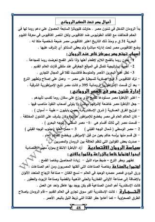 40 
أحوال مصر تحت الحكم الروماني 
بدأ الرومان التدخل في شئون مصر . حاولت كليوبات ا ر السابعة الحصول علي دعم روما لها في 
الحكم فتحالفت مع القائد انطونيوس ضد اكتافيوس ولكن انتصر اكتافيوس في معركة اكتيوم 
البحرية 31 ق م ومنذ ذلك التاريخ اعتبر اكتافيوس مصر ضيعة شخصية ملكا له . 
وضع اكتافيوس مصر تحت إدارته مباشرة ولم يعطي السناتو أي إش ا رف عليها . 
أسباب تمتع مصر بمركز خاص عند الرومان : 
-1 تمون روما بالقمح اللازم لإطعام أهلها واذا تأخر القمح تعرضت روما للمجاعة . 
-2 أهمية است ا رتيجية تتمثل في الموقع الجغ ا رفي عند ملتقي قا ا رت العالم القديم . 
-3 تطل علي البحرين الأحمر والمتوسط فاكتسبت ثقلا في المجال التجاري . 
ترك اكتافيوس 3 فرق عسكرية للسيطرة علي مصر وعمل علي إصلاح وتطهير الترع - – 
بعد أن قسمت الإمب ا رطورية الرومانية 305 م كانت مصر تتبع الإمب ا رطورية الشرقية . - 
إدارة شئون مصر في العصر الروماني : 
اعتبر الأباطرة مصر مستودعا للقمح الذي يوزع علي سكان روما لكسب تأييدهم . - 
جعل الأباطرة مصر خاضعة لإش ا رفهم مباشرة ولا يتولى أصحاب النفوذ مناصب فيها . - 
توزيع الفرق العسكرية ) شرق الإسكندرية حصن بابليون طيبة أسوان ( . - – – – 
كان الحاكم العام في مصر يخضع للإمب ا رطور مباشرة وكان يشرف علي الشئون المختلفة . - 
قسمت مصر إلي ثلاث أقسام هي : 1 مصر السفلي ) الوجه البحري ( . - - 
2 مصر الوسطي ) شمال الوجه القبلي ( 3 مصر العليا ) جنوب الوجه القبلي ( - – 
كل قسم منها ي أ رسه حاكم يعين من قبل الإمب ا رطور ويخضع للحاكم العام . - 
صدرت بعض القوانين التي تنظم العلاقة بين الرومان والمصريين . - 
سياسة الرومان الاقتصادية أ ا رد الأباطرة الانتفاع بموارد مصر الاقتصادية 
ابدوا اهتماما خاصا بالزراعة وقاموا بالاتي : 
تطهير وحفر الترع ضبط مياه النيل زيادة المحاصيل وخاصا القمح . - – 
اهتموا بالصناعة وخاصة الصناعات التي أتقنها المصريون ومن أهم الصناعات : 
ورق البردي فمصر مصدره الوحيد في العالم نسج الكتان صناعة الزجاج المتعدد الألوان – – 
بالإضافة إلي صناعة الأواني الفخارية والحلي الذهبية والفضية وصناعة الزيوت والعطور . 
كانت الإسكندرية أهم المدن الصناعية فلم يكن يوجد بها عاطل واحد عن العمل . 
الـتــــجــارة : كانت الإسكندرية اكبر سوق تجاري في العالم القديم قام الرومان بإصلاح – 
الطرق الصح ا روية كما أعادوا حفر القناة التي تربط النيل بالبحر الأحمر . – 
 