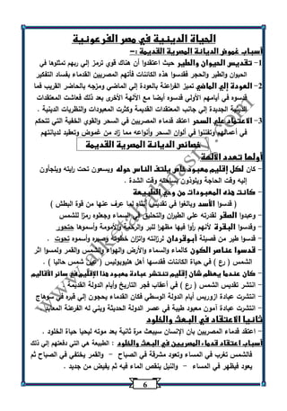 6 
الحياة الدينية في مصر الفرعونية 
أسباب غموض الديانة المصرية القديمة :- 
-1 تقديس الحيوان والطير حيث اعتقدوا أن هناك قوي ترمز إلي ربهم تمثلوها في 
الحيوان والطير والحجر فقدسوا هذه الكائنات فأتهم المصريين القدماء بفساد التفكير 
-2 العودة إلي الماضي تميز الف ا رعنة بالعودة إلي الماضي ومزجه بالحاضر القريب فما 
قدس وه في أيامهم الأ ولي قدسوه أيضا مع اآللهة الأخرى بعد ذلك فعاشت المعتقدات 
الدينية الجديدة إلي جانب المعتقدات القديمة وكثرت المعبودات والنظريات الدينية . 
-3 الاعتماد علي السحر اعتقد قدماء المصريين في السحر والقوي الخفية التي تتحكم 
في أعمالهم وتفننوا في ألوان السحر وأنواعه مما ا زد من غموض وتعقيد لديانتهم 
خصائص الديانة المصرية القديمة 
أولها تعدد الآلهة 
كان لكل إقليم معبود خاص يلتف الناس حوله ويسعون تحت ا ريته ويلجأون - 
إليه وقت الحاجة ويلوذون بساحته وقت الشدة . 
كانت هذه المعبودات من وحي الطبيعة - 
) قدسوا الأسد وبالغوا في تقديس أنثاه لما عرف عنها من قوة البطش ( 
وعبدوا الصقر لقدرته علي الطي ا رن والتحليق في السماء وجعلوه رم ا ز للشمس - 
وقدسوا البقرة لأنهم أ روا فيها مظه ا ر للبر والرحمة والأمومة وأسموها حتحور - 
قدسوا طير من فصيلة أبوقردان لر ا زنته وات ا زن خطوته وصبره وأسموه تحوت . - 
قدسوا عناصر الكون كالماء والسماء والأرض والهواء والشمس والقمر ولمسوا اثر - 
الشمس ) رع ( في حياة الكائنات فقدسها أهل هليوبوليس ) عين شمس حاليا ( . 
كان عندما يعظم شان إقليم تنتشر عبادة معبود هذا الإقليم في سائر الأقاليم - 
انتشر تقديس الشمس ) رع ( في أعقاب فجر التاريخ وأيام الدولة القديمة . - 
انتشرت عبادة ازوريس أيام الدولة الوسطي فكان القدماء يحجون إلي قبره في سوهاج - 
انتشرت عبادة آمون معبود طيبة في عصر الدولة الحديثة وبني له الفرعنة المعابد . - 
ثانيا الاعتقاد في البعث والخلود 
اعتقد قدماء المصريين بان الإنسان سيبعث مرة ثانية بعد موته ليحيا حياة الخلود . - 
أسباب اعتقاد قدماء المصريين في البعث والخلود : الطبيعة هي التي دفعتهم إلي ذلك 
فالشمس تغرب في المساء وتعود مشرقة في الصباح والقمر يختفي في الصباح ثم - 
يعود فيظهر في المساء والنيل ينقص الماء فيه ثم يفيض من جديد . - 
 