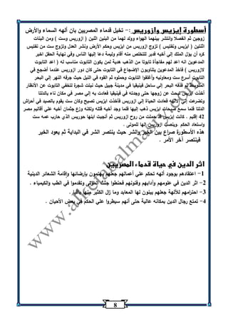 0 
أسطورة إيزيس وازوريس : تخيل قدماء المصريين بان ألهه السماء والأرض - 
زوجين ثم انفصلا وانتشر بينهما الهواء وولد لهما من البنين اثنين ) ازوريس وست ( ومن البنات 
اثنتين ) ايزيس ونفتيس ( تزوج ازوريس من ايزيس وحكم الأرض ونشر العدل وتزوج ست من نفتيس 
كره أن يؤل الملك إلي أخيه فدبر للتخلص منه أقام وليمة دعا إليها الناس وفي نهاية الحفل اخبر 
المدعوين انه اعد لهم مفاجأة تابوتا من الذهب هدية لمن يكون التابوت مناسب له ) اعد التابوت 
لازوريس ( فاخذ المدعوين يتناوبون الإضجاع في التابوت حتى كان دور ازوريس عندما أضجع في 
التابوت أسرع ست ومعاونيه وأغلقوا التابوت وحملوه ثم القوه في النيل حيث جرفه النهر إلي البحر 
المتوسط ثم قذفه البحر إلي ساحل فينيقيا في مدينة جبيل حيث نبتت شجرة لتخفي التابوت عن الأنظار 
أخذت ايزيس تبحث عن زوجها حتى وجدته في فينيقيا فعادت به إلي مصر في مكان ناء بالدلتا 
وتضرعت إلي الالهه فعادت الحياة إلي ازوريس فأخذت ايزيس تصيح وكان ست يقوم بالصيد في أح ا رش 
الدلتا فلما سمع صيحات ايزيس ذهب إليها فلما وجد أخيه قتله ولكنه وزع جثمان أخيه علي أقاليم مصر 
42 إقليم . كانت إيزيس قد حملت من روح ازوريس ثم أنجبت ابنها حوريس الذي حارب عمه ست 
واستعاد الحكم .وينصب ازوريس إلها للموتى . 
هذه الأسطورة ص ا رع بين الخير والشر حيث ينتصر الشر في البداية ثم يعود الخير 
فينتصر آخر الأمر . 
اثر الدين في حياة قدماء المصريين 
1 اعتقادهم بوجود ألهه تحكم علي أعمالهم جعلهم يهتمون بإرضائها واقامة الشعائر الدينية - 
2 اثر الدين في علومهم وآدابهم وفنونهم فحنطوا جثث الموتى وتقدموا في الطب والكيمياء . - 
3 احت ا رمهم للآلهة جعلهم يبنون لها المعابد وما ا زل الكثير منها باقيا . - 
4 تمتع رجال الدين بمكانه عالية حتى أنهم سيطروا علي الحكم في بعض الأحيان . - 
 