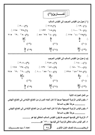 8 إعداد أ/ سيد معـــــــــروف الرياضيــــــــــــات للصف الاول الثانوى 8 
] أ [ حول من القياس الموجب إلى القياس السالب 
066 )0( 212 )2( 106 )1( 
26 )4( / 102 / 02 )0( 100 / 12 )2( 166 
22)8( // 46 / 212 / 06 // 26 )8( 22 / 02 // 46 )7( 122 
)12( )11( )16( 
)12( )14( )10( 
*************************************************************** 
]ب [ حول من القياس السالب إلى القياس الموجب 
- - - 067 )0( 242 )2( 146 )1( 
- 26 )4( / - - 182 / 02 )0( 108 / 42 )2( 126 
- 22 )8( // 42 / - - 282 / 06 // 26 )8( 166 / 22 // 46 )7( 022 
)12( )11( )16( 
)12( )14( )10( 
*************************************************************** 
س أكمل العبارات الاتية 
1 يكون قياس الزاوية الموجهة موجباً إذا كان أتجاه الدوران من الضلع الأبتدائى إلى الضلع النهائى - 
................ حركة عقارب الساعة 
2 يكون قياس الزاوية الموجهة سالباً إذا كان أتجاه الدوران من الضلع الأبتدائى إلى الضلع النهائى - 
................ حركة عقارب الساعة 
0 الزاوية التى قياسها الموجب ط يكون القياس السالب المكافئ لها هو ............ - 
4 أكبر قياس سالب مكافئ للزاوية التى قياسها 1066 هو.............. - 
) تمــــــارين) 2 
0ط 
4 
4ط 
0 
2ط 
0 
ط 
8 
ط 
2 
ط 
0 
0ط - 
4 
4ط 
0 
2ط 
0 
ط 
8 
ط - 
2 
ط - 
0 
 