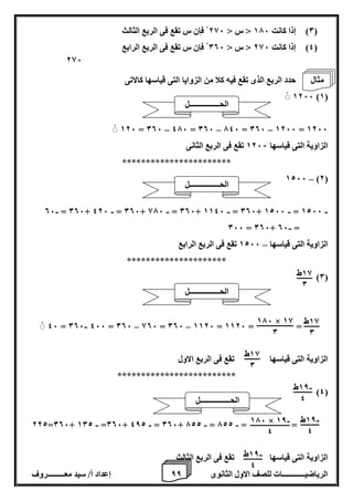 8 إعداد أ/ سيد معـــــــــروف الرياضيــــــــــــات للصف الاول الثانوى 8 
)0( إذا كانت 176 > س > 286 فإن س تقع فى الربع الثالث 
)4( إذا كانت 286 > س > 006 فإن س تقع فى الربع الرابع 
حدد الربع الذى تقع فيه كلا من الزوايا التى قياسها كالاتى 
1266 )1( 
– – –ْ 126 = 006 476 = 006 746 = 006 1266 = 1266 
الزاوية التى قياسها 1266 تقع فى الربع الثانى 
*********************** 
– 1266 )2( 
- - - - - - 06 = 006+ 426 = 006+ 876 = 006+ 1146 = 006+ 1266 = 1266 
- 066 = 006+ 06 = 
الزاوية التى قياسها 1266 تقع فى الربع الرابع – 
********************* 
)0( 
- – – 46 = 006 466 = 006 806 = 006 1126 = 1126 = = 
الزاوية التى قياسها تقع فى الربع الاول 
************************* 
)4( 
- - - - 222=006+ 102 =006+ 482 = 006+ 722 = 722 = = 
الزاوية التى قياسها تقع فى الربع الثالث 
286 
18 ط 
0 
18 ط 
0 
176 × 18 
0 
18 ط 
0 
18 ط - 
4 
18 ط - 
4 
- 176 × 18 
4 
18 ط - 
4 
الحــــــــــــــــل 
الحــــــــــــــــل 
الحــــــــــــــــل 
الحــــــــــــــــل 
مثال 
 