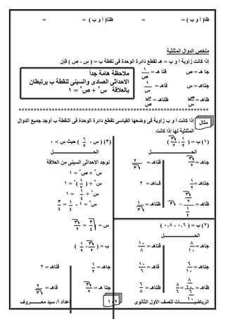 1 إعداد أ/ سيد معـــــــــروف 6 الرياضيــــــــــــات للصف الاول الثانوى 2 
ظا) أ و ب ( = = ظتا) أ و ب ( = = 
ملخص الدوال المثلثية 
إذا كانت زاوية أ و ب = هـ تقطع دائرة الوحدة فى نقطة ب = ) س ، ص ( فإن 
جا هـ = ص قتا هـ = ــــــ 
جتاهـ = س قاهـ = ــــــ 
ظاهـ = ظتاهـ = 
*************************************************************** 
إذا كانت أ و ب زاوية فى وضعها القياسى تقطع دائرة الوحدة فى النقطة ب أوجد جميع الدوال 
المثلثية لها إذا كانت 
1( ب = ) ، ( ) 0( ) س ، ( حيث س < 6 ( 
الحـــــــــــــــــــــــــــــــــل الحـــــــــــــــــــــــــــــــــل 
جاهـ = قتاهـ = ــــــــ نوجد الاحداثى السينى من العلاقة 
1 = س 2 + ص 2 
1 = 2) ( + جتاهـ = قــاهـ = 2 س 2 
1 = + س 2 
- = 1 = ظاهـ = ــــــــ = 0 ظتاهـ = ـــــ س 2 
6.7 ( س = = ، 2( ب = ) 6.0 ( 
الحـــــــــــــــــــــــــل 
جاهـ = قتاهـ = ب = ) ، ( 
جتاهـ = قاهـ = جاهـ = قتاهـ = 2 
ظاهـ = ـــــــ = ظتاهـ = جتا هـ = قاهـ = ـــــ 
ص 
س 
1 
ص 
1 
س 
س 
ص 
ملاحظة هامة جد اً 
الاحداثى الصادى والسينى لنقطة ب يرتبطان 
1 = بالعلاقة س 2 + ص 2 
1 
2 
0 
2 
0 
2 
1 
2 
1 
2 
0 
2 
1 
0 
2 
0 
7 
16 
0 
16 
7 
16 
0 
16 
7 
0 
16 
7 
16 
0 
0 
7 
1 
2 
1 
2 
1 
4 
1 
4 
0 
4 
0 
4 
0 
2 
0 
2 
0 
2 
1 
2 
1 
2 
2 
0 
مثال 
 