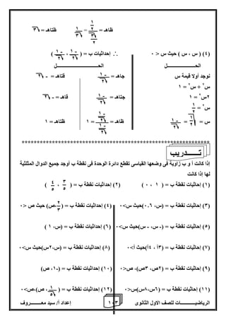 1 إعداد أ/ سيد معـــــــــروف 6 الرياضيــــــــــــات للصف الاول الثانوى 0 
ظاهـ = ـــــــ = ـــــ ظتاهـ = 0 
4( ) س ، س ( حيث س > 6 (  إحداثيات ب = ) ـــــــ ، ــــــــ ( 
الحـــــــــــــــــــــــل الحــــــــــــــــــــــــــــــــــل 
- نوجد أولا قيمة س جاهـ = ـــــــــ قتاهـ = 2 
1 = س 2 + س 2 
- 1 جتاهـ = ــــــــ قاهـ = 2 = 2س 2 
= س 2 
س = = ــــــــ ظاهـ = ــــــــــ = 1 ظتاهـ = 1 
************************************************************** 
إذا كانت أ و ب زاوية فى وضعها القياسى تقطع دائرة الوحدة فى نقطة ب أوجد جميع الدوال المثلثية 
لها إذا كانت 
2( إحداثيات نقطة ب = ) ، ( ( ) 6 ، 1( إحاثيات نقطة ب = ) 1 ( 
4( إحداثيات نقطة ب = ) ،ص( حيث ص > 6 ( 0( إحاثيات نقطة ب = )س، 6.0 (حيث س< 6 ( 
- - ) 0( إحداثيات نقطة ب = )س، 1 ( 2( إحاثيات نقطة ب = ) س، س(حيث س< 6 ( 
7( إحداثيات نقطة ب = )س، 2س(حيث س< 6 ( 8( إحاثيات نقطة ب = ) 0أ ، 4أ(حيث أ< 6 ( 
16 ( إحداثيات نقطة ب = ) 1، ص( - ( 8( إحاثيات نقطة ب = ) 2ص، 0ص(، ص> 6 ( 
12 ( إحداثيات نقطة ب = ) ــــــ ، ص(،ص< 6 ( 11 ( إحاثيات نقطة ب = ) 0س، 7س(س> 6 ( 
1 
2 
0 
2 
1 
0 
1 
2 
1 
2 
- 1 
2 
- 1 
2 
- 1 
2 
- 1 
2 
- 1 
2 
- 1 
2 
- 1 
2 
تــــــدريب 
0 
2 
4 
2 
2 
0 
1 
2 
 