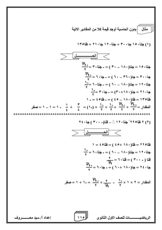 1 إعداد أ/ سيد معـــــــــروف 1 الرياضيــــــــــــات للصف الاول الثانوى 2 
بدون الحاسبة أوجد قيمة كلا من المقادير الاتية 
1( جتا 126 جا 066 + جتا 126 جا 216 + ظا 102 ( 
- – = 06 ( = جتا 06 جتا 126 = جتا) 176 
- – = 06 ( = جا 06 جا 066 = جا) 006 
- – = 06 ( = جتا 06 جتا 126 = جتا) 176 
- = 06 ( = جا 06 + جا 216 = جا) 176 
- - – 1 = 42 ( = ظا 42 ظا 102 = ظا) 176 
1 = صفر – - - 1 = 1 + = )1 ( + × + × = المقدار 
*************************************************************** 
- – 2 ظا 222 جتا 126 قتا) 066 ( جا 246 )2( 
1 = 42 ( = ظا 42 + ظا 222 = ظا) 176 
- – = 06 ( = جتا 06 جتا 126 = جتا) 176 
قتا ) 066 ( = قتا 06 = ـــــــ - 
- = 06 ( = جا 06 + جا 246 = جا) 176 
1 = صفر - - + 1 = × ــــــــ × 1 × المقدار = 2 
- 0 
2 
- 0 
2 
- 1 
2 
- 1 
2 
- 1 
2 
- 1 
2 
- 0 
2 
- 0 
2 
0 
4 
1 
4 
- 1 
2 
- 0 
2 
2 
0 
- 0 
2 
2 
0 
- 1 
2 
الحــــــــــــــــــل 
مثال 
الحــــــــــــــــــل 
 