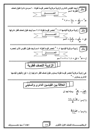 7 إعداد أ/ سيد معـــــــــروف الرياضيــــــــــــات للصف الاول الثانوى 8 
أوجد القياس الدائرى لزاوية مركزية تحصر قوساً طوله 16 سم من دائرة طول نصف 
قطرها 4سم 
هـ 
ء = ــــــ = ــــــ = 2.2 
ء 
*************************************************************** 
زاوية مركزية قياسها 1.2 
ء تحصر قوسا طوله 8.2 سم أوجد طول نصف قطر دائرتها 
نق = ـــــــ = ـــــــــ = 2سم 
************************************************************* 
زاوية مركزية قياسها 1.4 
ء تحصر قوساً طوله 4سم أوجد طول القوس الذى تحصره 
ل = هـ 
ء 8 سم = 2 × نق = 1.4 × 
************************************************************** 
هى زاوية مركزية تحصر قوسا طوله يساوى طول نصف قطر دائرتها ) ل = نق ( فيكون قياسها 
الدائرى يساوى 1 ء 
*************************************************************** 
ــــــــ = ــــــ ومنه نجد أن 
1( س = ( 
2( هـء = ( 
ل 
نق 
16 
4 
ل 
هـ 
ء 
8.2 
1.2 
الزاوية النصف قطرية 
العلاقة بين القياسين الدائرى والستينى 
س 176 
هـ 
ء 
ط 
176 × هـء 
ط 
ط × سْ 
176 
مثال 
الحــــــــــــــــل 
مثال 
الحــــــــــــــــل 
مثال 
الحــــــــــــــــل 
 
