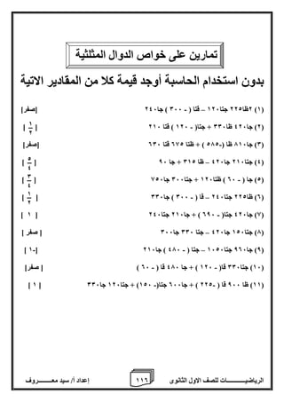 1 إعداد أ/ سيد معـــــــــروف 1 الرياضيــــــــــــات للصف الاول الثانوى 0 
بدون استخدام الحاسبة أوجد قيمة كلا من المقادير الاتية 
2ظا 222 جتا 126 قتا ) 066 ( جا 246 ]صفر[ – - )1( 
- ] [ 2( جا 426 ظا 006 + جتا) 126 ( قتا 216 ( 
0( جا 716 ظا ) 272 ( + ظتا 082 قتا 006 ]صفر[ - ( 
– ] [ 4( جتا 216 جا 426 ظا 012 + جا 86 ( 
- ] [ 2( جا ) 06 ( ظتا 126 + جتا 066 جا 826 ( 
- – ] [ 0( ظا 222 جتا 246 قا ) 066 ( جا 006 ( 
- ] 1 [ 8( جا 426 جتا) 086 ( + جا 216 جتا 246 ( 
7( جتا 126 جا 426 جتا 006 جا 066 ] صفر [ – ( 
- - – ] 1 [ 8( جا 806 جتا 1626 جتا ) 476 ( جا 216 ( 
16 ( جتا 006 قا) 126 ( + جا 476 قا ) 06 ( ] صفر[ - - ( 
- - ] 1 [ 11 ( ظا 866 قا ) 222 ( + جا 066 جتا) 126 ( + جتا 126 جا 006 ( 
تمارين على خواص الدوال المثلثية 
2 
4 
0 
4 
1 
2 
1 
2 
 