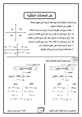 1 إعداد أ/ سيد معـــــــــروف 2 الرياضيــــــــــــات للصف الاول الثانوى 2 
حل المعادلات المثلثية معناه إيجاد قيمة الزاوية التى تحقق المعادلة 
 خطوات حل المعادلات المثلثية 
-1 تحديد الربع الذى تقع فيه الزاوية ) على حسب إشارة الدالة( 
جا+ ) فى الربع الاول أو الثانى ( جا ) فى الربع الثالث أو الرابع ( - 
جتا+ ) فى الربع الاول أو الرابع ( جتا ) فى الربع الثانى أو الثالث( - 
ظا+ ) فى الربع الاول أو الثالث ( ظا ) فى الربع الثانى أو الرابع ( - 
-2 تحديد الزاوية الحادة التى تحقق المعادلة ) هـ ( 
-0 أيجاد قيمة الزاوية حسب الربع الذى تقع فيه 
*************************************************************** 
أوجد مجموعة الحل للمعادلات الاتية 
– 6 = 2جاس + 1 )2( 6 = 2 جاس 1 )1( 
- 2جاس = 1 2جاس = 1 
جاس = ]الاول الثانى[ جاس = ] الثالث الرابع [ – – 
هـ = 06 هـ = 06 
الاول الثانى الثالث الرابع 
س=هـ س= 176 هـ س = 176 + هـ س= 006 هـ – – 
- – 06 006 = 06 +176= 06 176 = س= 06 
006 = 216= 126 = 
006 ، 126 م 6 ح = } 216 ، م 6 ح = } 06 
حل المعادلات المثلثية 
كل+ 
جا+ 
ظا+ 
جتا+ 
س = هـ 
س = 176 هـ – 
س = 176 + هـ 
س = 006 هـ – 
1 
2 
- 1 
2 
الحــــــــــــــــــل 
مثال 
الحــــــــــــــــــل 
 