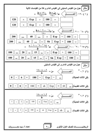8 إعداد أ/ سيد معـــــــــروف الرياضيــــــــــــات للصف الاول الثانوى 6 
حول من القياس الستينى إلى القياس الدائرى كلا من القياسات الاتية 
126 هـء = = = ) 1 ( 
46 )2( / 266 هـء = = 
12 )2( // 26 / 166 هـ 
ء = = 
حول من القياس الدائرى إلى القياس الستينى 
6.0 )1( 
ء سْ = 
)فى الالات الحديثة( 
)فى الالات القديمة( 
1.2 )1( 
ء سْ = 
)فى الالات الحديثة( 
)فى الالات القديمة( 
ط × سْ 
176 
ط × 126 
176 
12 // 26 / × 166 
ط 
176 
46 / ط × 266 
176 
176 × 6.0 
ط 
الحـــــــــــــل 
0 
6 
6 
× 
180 
÷ 
Exp 
= 
,,, 
0 
6 
6 
× 
180 
÷ 
Exp 
= 
sh 
sh 
176 × 1.2 
ط 
الحـــــــــــــل 
1 
6 
2 
× 
180 
÷ 
Exp 
= 
,,, 
1 
6 
2 
× 
180 
÷ 
Exp 
= 
sh 
sh 
120 
× 
Exp 
÷ 
180 
= 
120 
× 
Exp 
÷ 
180 
= 
200 
,,,, 
40 
,,,, 
× Exp 
÷ 
200 
,,,, 
40 
,,,, 
× 
Sh 
Exp 
100 
,,, 
20 
,,, , 
15 
Exp 
÷ 
180 
= 
÷ 
180 
= 
,,, 
180 
= 
100 
,,, 
20 
,,, , 
15 
Exp 
× ÷ 
180 
= 
Sh 
× 
,,, 
,,, 
,,, 
الحـــــــــــــل 
الحـــــــــــــل 
الحـــــــــــــل 
مثال 
مثال 
 