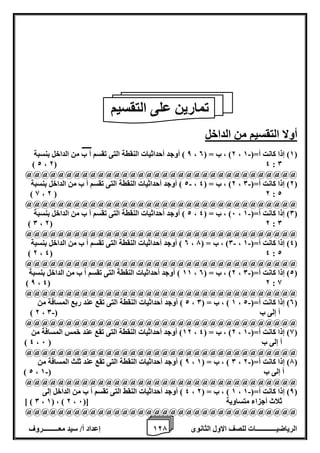 1 إعداد أ/ سيد معـــــــــروف 2 الرياضيــــــــــــات للصف الاول الثانوى 7 
أولا التقسيم من الداخل 
8 ( أوجد أحداثيات النقطة التى تقسم أ ب من الداخل بنسبة - ، 2( ، ب = ) 0 ، 1( إذا كانت أ=) 1 ( 
) 2 ، 2( 4 : 0 
@@@@@@@@@@@@@@@@@@@@@@@@@@@@@@@@@@ 
2 ( أوجد أحداثيات النقطة التى تقسم أ ب من الداخل بنسبة - - ، 2( ، ب = ) 4 ، 2( إذا كانت أ=) 0 ( 
) 8 ، 2 ( 2 : 2 
@@@@@@@@@@@@@@@@@@@@@@@@@@@@@@@@@@ 
2 ( أوجد أحداثيات النقطة التى تقسم أ ب من الداخل بنسبة - ، 6( ، ب = ) 4 ، 0( إذا كانت أ=) 1 ( 
) 0 ، 2( 2 : 0 
@@@@@@@@@@@@@@@@@@@@@@@@@@@@@@@@@@ 
0 ( أوجد أحداثيات النقطة التى تقسم أ ب من الداخل بنسبة - - ، 0( ، ب = ) 7 ، 4( إذا كانت أ=) 1 ( 
) 2 ، 4( 4 : 2 
@@@@@@@@@@@@@@@@@@@@@@@@@@@@@@@@@@ 
11 ( أوجد أحداثيات النقطة التى تقسم أ ب من الداخل بنسبة - ، 2( ، ب = ) 0 ، 2( إذا كانت أ=) 0 ( 
) 8 ، 4( 2 : 8 
@@@@@@@@@@@@@@@@@@@@@@@@@@@@@@@@@@ 
2 ( أوجد أحداثيات النقطة التى تقع عند ربع المسافة من - ، 1 ( ، ب = ) 0 ، 0( إذا كانت أ=) 2 ( 
- ) 2 ، أ إلى ب ) 0 
@@@@@@@@@@@@@@@@@@@@@@@@@@@@@@@@@@ 
12 ( أوجد أحداثيات النقطة التى تقع عند خمس المسافة من - ، 2( ، ب = ) 4 ، 8( إذا كانت أ=) 1 ( 
) 4 ، أ إلى ب ) 6 
@@@@@@@@@@@@@@@@@@@@@@@@@@@@@@@@@@ 
8 ( أوجد أحداثيات النقطة التى تقع عند ثلث المسافة من - ، 0 ( ، ب = ) 1 ، 7( إذا كانت أ=) 2 ( 
- ) 2 ، أ إلى ب ) 1 
@@@@@@@@@@@@@@@@@@@@@@@@@@@@@@@@@@ 
4 ( أوجد أحداثيات النقط التى تقسم أ ب من الداخل إلى - ، 1 ( ، ب = ) 2 ، 8( إذا كانت أ=) 1 ( 
] ) 0 ، 1( ، ) 2 ، ثلاث أجزاء متساوية ]) 6 
@@@@@@@@@@@@@@@@@@@@@@@@@@@@@@@@@@ 
تمارين على التقسيم 
 
