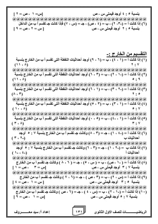 1 إعداد أ/ سيد معـــــــــروف 0 الرياضيــــــــــــات للصف الاول الثانوى 1 
] 4 أوجد قيمتى س ، ص ]س= 1 ، ص = 2 : بنسبة 2 
@@@@@@@@@@@@@@@@@@@@@@@@@@@@@@@@@@ 
2( ، ب = ) 4 ، ص( ، جـ = )س ، 8( فإذا كانت جـ تقسم أ ب من الداخل - ، 0( إذا كانت أ = ) 0 ( 
] 2 أوجد قيمتى س ، ص ] س = 2 ، ص = 8 : بنسبة 2 
التقسيم من الخارج :- 
8( أوجد أحداثيات النقطة التى تقسم أ ب من الخارج بنسبة ، 4( ، ب = ) 0 ، 1( إذا كانت أ = ) 1 ( 
)11 ، 7( 2 : 8 
@@@@@@@@@@@@@@@@@@@@@@@@@@@@@@@@@@ 
0( أوجد أحداثيات النقطة التى تقسم أ ب من الخارج بنسبة - ، 2( ، ب = ) 0 ، 2( إذا كانت أ = ) 1 ( 
)11 ، 7( 2 : 8 
@@@@@@@@@@@@@@@@@@@@@@@@@@@@@@@@@@ 
0( أوجد أحداثيات النقطة التى تقسم أ ب من الخارج بنسبة - ، 0( ، ب = ) 1 ، 0( إذا كانت أ = ) 2 ( 
)7 ، 0( 2 : 2 
@@@@@@@@@@@@@@@@@@@@@@@@@@@@@@@@@@ 
2( أوجد أحداثيات النقطة التى تقسم أ ب من الخارج بنسبة ، 0( ، ب = ) 0 ، 4( إذا كانت أ = ) 1 ( 
) 16 ، 7( 2 : 8 
@@@@@@@@@@@@@@@@@@@@@@@@@@@@@@@@@@ 
6( أوجد أحداثيات النقطة التى تقسم أ ب من الخارج بنسبة - ، 4( ، ب = ) 2 ، 2( إذا كانت أ = ) 1 ( 
) 0 ، 7( 0 : 8 
@@@@@@@@@@@@@@@@@@@@@@@@@@@@@@@@@@ 
2 أوجد - : 7( وكانت جـ تقسم أ ب من الخارج بنسبة 8 ، 1( ، جـ = ) 0 ، 0( إذا كانت أ = ) 4 ( 
- ) 0 ، أحداثيات ب ) 2 
@@@@@@@@@@@@@@@@@@@@@@@@@@@@@@@@@@ 
2 أوجد - : 0( وكانت جـ تقسم أ ب من الخارج بنسبة 8 ، 1( ، جـ = ) 0 ، 8( إذا كانت ب = ) 2 ( 
- - ) 1 ، أحداثيات أ ) 4 
@@@@@@@@@@@@@@@@@@@@@@@@@@@@@@@@@@ 
7 ( وكانت جـ تقسم أ ب من الخارج - ، 7( إذا كانت أ = ) 1 ، ص( ، ب = ) س ، 2( ، جـ = ) 0 ( 
] 0 أوجد قيمتى س ، ص ]س = 0 ، ص = 1 : بنسبة 8 
@@@@@@@@@@@@@@@@@@@@@@@@@@@@@@@@@@ 
8 ( وكانت جـ تقسم أ ب من الخارج ، 8( إذا كانت أ = )س ، 2( ، ب = ) 0 ، ص ( ، جـ = ) 0 ( 
] 0 أوجد قيمتى س ، ص ] س = 1 ، ص = 4 : بنسبة 2 
@@@@@@@@@@@@@@@@@@@@@@@@@@@@@@@@@@ 
2( ، ب = )س ، 4 ( ، جـ = ) 0 ، ص ( وكانت جـ تقسم أ ب من الخارج - ، 16 ( إذا كانت أ = ) 1 ( 
] 2 أوجد قيمتى س ، ص ]س = 1 ، ص = 8 : بنسبة 8 
 
