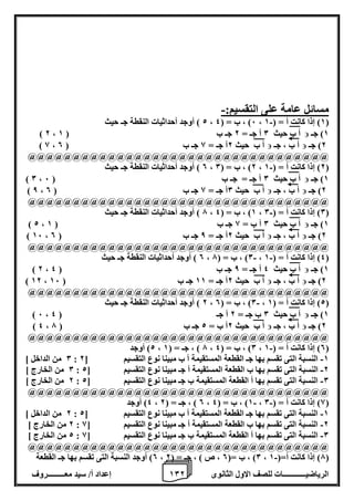1 إعداد أ/ سيد معـــــــــروف 0 الرياضيــــــــــــات للصف الاول الثانوى 2 
مسائل عامة على التقسيم:- 
2 ( أوجد أحداثيات النقطة جـ حيث - ، 6( ، ب = ) 4 ، 1( إذا كانت أ = ) 1 ( 
1( جـ  ) 2 ، أ ب حيث 0 أ جـ = 2 جـ ب ) 1 
2( جـ  أ ب ، جـ  ) 8 ، أ ب حيث 2أ جـ = 8 جـ ب ) 0 
@@@@@@@@@@@@@@@@@@@@@@@@@@@@@@@@@@ 
0 ( أوجد أحداثيات النقطة جـ حيث - ، 2( ، ب = ) 0 ، 2( إذا كانت أ = ) 1 ( 
1( جـ  ) 0 ، أ ب حيث 0 أ جـ = جـ ب ) 6 
2( جـ  أ ب ، جـ  ) 8 ، أ ب حيث 0أ جـ = 8 جـ ب ) 0 
@@@@@@@@@@@@@@@@@@@@@@@@@@@@@@@@@@ 
7 ( أوجد أحداثيات النقطة جـ حيث - ، 1( ، ب = ) 4 ، 0( إذا كانت أ = ) 0 ( 
1( جـ  ) 2 ، أ ب حيث 0 أ ب = 8 جـ ب ) 1 
2( جـ  أ ب ، جـ  ) 16 ، أ ب حيث 2أ جـ = 8 جـ ب ) 0 
@@@@@@@@@@@@@@@@@@@@@@@@@@@@@@@@@@ 
0 ( أوجد أحداثيات النقطة جـ حيث - - ، 0( ، ب = ) 7 ، 4( إذا كانت أ = ) 1 ( 
1( جـ  ) 2 ، أ ب حيث 4 أ جـ = 8 جـ ب ) 4 
2( جـ  أ ب ، جـ  ) 12 ، أ ب حيث 2أ جـ = 11 جـ ب ) 16 
@@@@@@@@@@@@@@@@@@@@@@@@@@@@@@@@@@ 
2 ( أوجد أحداثيات النقطة جـ حيث - ، 0( ، ب = ) 0 ، 2( إذا كانت أ = ) 1 ( 
1( جـ  ) 6 ، أ ب حيث 0 ب جـ = 2 أ جـ ) 4 
2( جـ  أ ب ، جـ  ) 4 ، أ ب حيث 2أ ب = 2 جـ ب ) 7 
@@@@@@@@@@@@@@@@@@@@@@@@@@@@@@@@@@ 
2( أوجد - ، 7 ( ، جـ = ) 1 ، 0( ، ب = ) 4 ، 0( إذا كانت أ = ) 1 ( 
0 من الداخل [ - : 1 النسبة التى تقسم بها جـ القطعة المستقيمة أ ب مبينا نوع التقسيم ] 2 
0 من الخارج [ - : 2 النسبة التى تقسم بها ب القطعة المستقيمة أ جـ مبينا نوع التقسيم ] 2 
2 من الخارج [ - : 0 النسبة التى تقسم بها أ القطعة المستقيمة ب جـ مبينا نوع التقسيم ] 2 
@@@@@@@@@@@@@@@@@@@@@@@@@@@@@@@@@@ 
4( أوجد - - ، 0 ( ، جـ = ) 2 ، 1( ، ب = ) 4 ، 8( إذا كانت أ = ) 0 ( 
2 من الداخل [ - : 1 النسبة التى تقسم بها جـ القطعة المستقيمة أ ب مبينا نوع التقسيم ] 2 
2 من الخارج [ - : 2 النسبة التى تقسم بها ب القطعة المستقيمة أ جـ مبينا نوع التقسيم ] 8 
2 من الخارج [ - : 0 النسبة التى تقسم بها أ القطعة المستقيمة ب جـ مبينا نوع التقسيم ] 8 
@@@@@@@@@@@@@@@@@@@@@@@@@@@@@@@@@@ 
0( أوجد النسبة التى تقسم بها جـ القطعة - ، 0( ، ب =) 0 ، ص ( ، جـ = ) 2 ، 7( إذا كانت أ=) 1 ( 
 