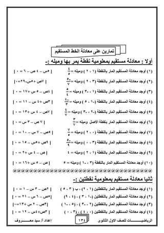 1 إعداد أ/ سيد معـــــــــروف 0 الرياضيــــــــــــات للصف الاول الثانوى 4 
أولا : معادلة مستقيم بمعلومية نقطة يمر بها وميله :- 
– – ] 6 = 2 ( وميله = ] 2س 4 ص 0 ، 1( أوجد معادلة المستقيم المار بالنقطة ) 1 ( 
- ]6= 2 ( وميله = ] 8ص + 2س 28 ، 2( أوجد معادلة المستقيم المار بالنقطة ) 0 ( 
- – ] 6 = 0 ( وميله = ] 4ص 2 س + 18 ، 0( أوجد معادلة المستقيم المار بالنقطة ) 1 ( 
- – ] 6 = 2 ( وميله = ] 0ص + 4 س 11 ، 4( أوجد معادلة المستقيم المار بالنقطة ) 1 ( 
- - – ] 6 = 0 ( وميله = ] 8ص 4 س + 10 ، 2( أوجد معادلة المستقيم المار بالنقطة ) 2 ( 
– ] 0( أوجد معادلة المستقيم المار بنقطة الاصل وميله = ] 8 ص 0 س = 6 ( 
– – ] 6 = 2 ( وميله = ] 2ص 8 س 16 ، 8( أوجد معادلة المستقيم المار بالنقطة ) 6 ( 
– ] 6 = 6 ( وميله = ] 8ص + 2س 12 ، 7( أوجد معادلة المستقيم المار بالنقطة ) 0 ( 
– ] 6 = 2 ( وميله = 4 ] ص 4 س + 2 ، 8( أوجد معادلة المستقيم المار بالنقطة ) 1 ( 
- – ] 6 = 1 ( وميله = 2 ] ص 2 س + 10 ، 16 ( أوجد معادلة المستقيم المار بالنقطة ) 0 ( 
@@@@@@@@@@@@@@@@@@@@@@@@@@@@@@@@@@ 
ثانيا معادلة مستقيم بمعلومية نقطتين :- 
– – ] 6 = 2ص 0 س 1 [ ) 2 ، 2( ، ب ) 0 ، 1( أوجد معادلة المستقيم المار بالنقطتين ) 1 ( 
- – – ] 6 = 2ص 0 س 21 [ )8 ، 4( ، ) 0 ، 2( أوجد معادلة المستقيم المار بالنقطتين ) 1 ( 
- - – ]6= 0ص 2 س + 10 [ ) 1 ، 2( ، ) 0 ، 0( أوجد معادلة المستقيم المار بالنقطتين ) 2 ( 
– ] 6 = 0ص+ 4س 12 [ ) 6 ، 0( ، ) 4 ، 4( أوجد معادلة المستقيم المار بالنقطتين ) 6 ( 
تمارين على معادلة الخط المستقيم 
4 
2 
- 2 
8 
- 4 
0 
2 
4 
0 
8 
4 
8 
- 2 
8 
8 
2 
 